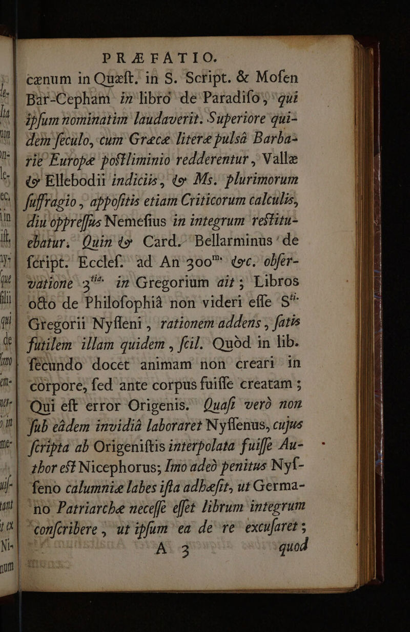 | cænum in Quzft. in S. Script. &amp; Mofen '| Bar-Cepham iz libro de Paradifo; “gui ipfum nominatim laudaverit. Superiore qui- | dem feculo, cum Grace litere pulsà Barba- rie Europe postliminio redderentur , Valle | «9 Ellebodii indicio, to М5. plurimorum | füffragio , appofitis etiam Criticorum calculis, | diu oppre[fus Nemefius in integrum restitu- | ebatur. Quin ty Card.- Bellarminus ' de '| féript. Ecclef. ad An 300 фәс. obfer- | vaHone 3“ im Gregorium ait; Libros . обо de Philofophià non videri effe 5°” Gregorii Nyfleni , rationem addens , fatis | йет illam quidem ‚ fcil. Quód in lib. | fecundo docet animam non creari in | corpore, fed ante corpus fuiffe creatam ; “| Qui eft error Origenis. Quafi vero non Jub eádem invidià laboraret N yffenus, cujus | ла ab Origeniftis interpolata fuiffe Au- thor eff Nicephorus; Imo ade? penitus Ny1- feno calumnie labes ifla adhæfit, ut Germa- no Patriarcbe neceffe efet librum integrum ү ‚ utipfum ea de те ехсијате? ; Ad quod