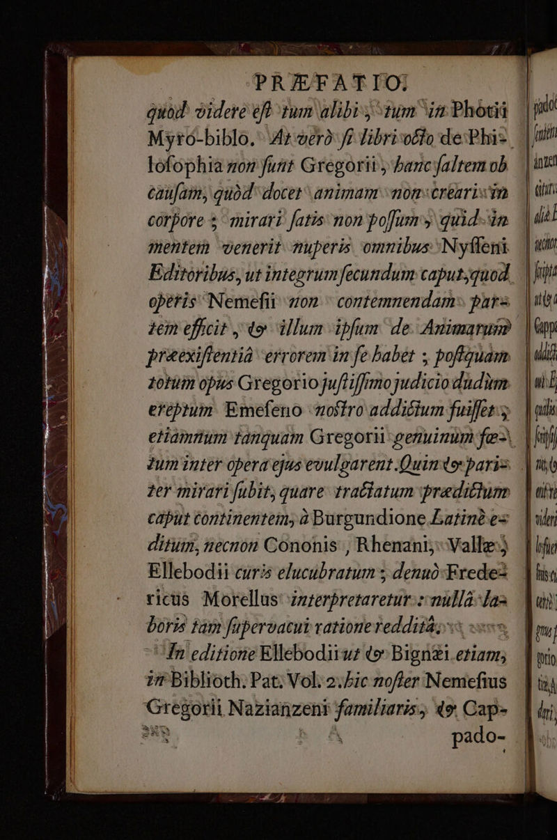 РЕЖЕАТГО; quad videre eff tum alibi tum ^in Photii lofophia son funt Gregorii; bancfaltem ob caufam, quód docet animam mom«crearisin corpore + mirari fatis non pofums quid dn menfem venerit muperis omnibus: Nyfleni operis Nemefii non ` contemnendam: pars zem efficit jo illum ipfum. de. Апипатит preexiftentià errorem in fe babet ; poftquam ния opus Gregorio juftifimojudicio dudum eféptum Emefeno ‘nostro addicium fuiffet. zer mirari fubit, quare tractatum predium | сари! tontinentein, à Burgundlone.Latiné es ditum, necnon Cononis , Rhenani: Valle: Ellebodii curi eluctbratum ; denuó-Frede-z ricis Morellus zzzerpretaretur:: KEN wa poris дат fupervacui ratione reddita; 5% «o. “Ta editione Ellebodiiwr (о —-— etiam in Biblioth. Pat: Vol; Не nofter Nemefius Gregorii m familiaris 49. Cap- | jio | [з | tit [Л | иий Lr | | oil | ifi | j [т | ш [| | iri.