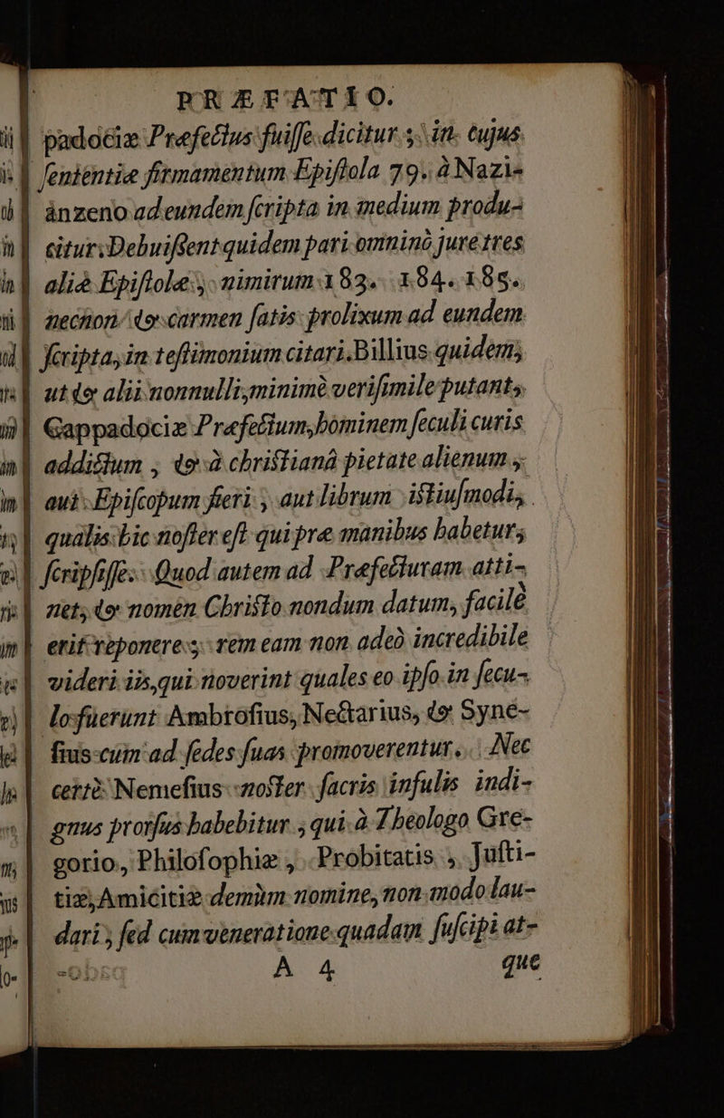 РА A FAT 1 O. if padociz Ре йж fuiffe dicitur 5. it. tujus it {шге fitmamentum Epiftola 79. à Nazi- l Î ánzeno adeundem fcripta in medium produ- й | eiturzDehuifsentquidem раті-отпіпд jure tres | aliè Epiflole s mimirum.183...394. 185. l| anechiori dor carmen fatis: prolixum ad eundem T | feripta, ia teflimonium citari.Billius.quidem; | | atte aliinonnulli;minimèverifmileputants m | Gappadociz Pr«fecium; bominem feculi curis ui | addictum , фей chrislianà pietate alienum 5: | aui Epifcopum fieri у ant librum istiufmodis ‚| qualis. Bic nofter eft qui pre manibus babetur; | feripfsffe: Quod autem ad. Prefectutam atti- пе о nomén Cbristo nondum datum, facilê Î erif reponere: rem eam поп adeà incredibile | im | ii| videri iis, qui noverint quales eo ipfo.in еси || Jofüerunt Ambrofius, Ne&amp;arius, 49: Syne- ||. fiscum ad fedes fuas protmoverentur. .. Мес ceri: Nemefius--zoffer facris infulis. indi- gnus prorfus habebitur з qui.à 7 heologo Gré- m| gorio, Philofophiz , Probitatis s. Jufti- pi tic; Amicitiz demim nomine, non.inodolau- j| dari; fed cum veneratione-quadam fufcipi at- od =0DEG A 4 que ЕЕ