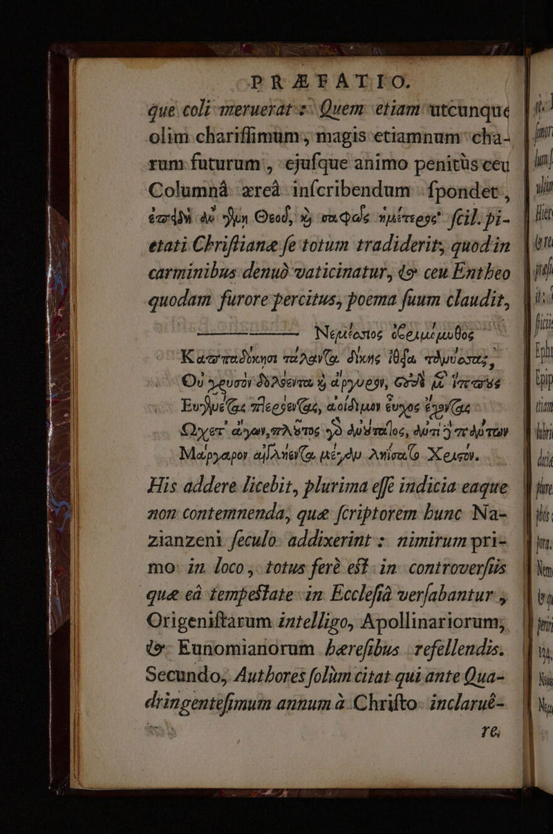 дие. coli meruerat-z- Quem etiam utcunque | | olim chariffimum; magis etiamnum cha. | rum futurum, ejufque animo penitüsceu | Соштпӣ: zreà infcribendum {роп4ее, | éd 48 Зи Oso; У va qoe vA TE ege fcil. pi- | etati Criflane fe totum tradiderit quodin. | carminibus деид vaticinatur, 4% ceu Entheo | quodam furore percitus, poema fuum claudit, t Чоло; oCeruc pulos Капа киа vA a. dione 4а, троа, Ov geura дайт ® руле Gri С Ё iot as Еуре жеее au, ао € ове 6 (as Quer. огуш», FAST; ә дите ос, Kx 5 дото» Маруароу АГА ме С (де ЖП, Аий (o Желдет. His addere licebit, plurima efè indicia eaque лот contemnenda, que fcriptorem bunc Na- zianzeni feculo: addixerint : nimirum pris mo: i7 Joco ,. totus ferê. est; іл: controverftis диге єй iempeslate- im Ecclefià verabantur з Origeniftarum żnżelligo, АроШпагіогшту | {фә Eunomianorum | Бете ив | Tefellendis. Secundo; Authores fom citat qui ante Qua- dringentefimum annum à Chrifto» inclarué- to ге