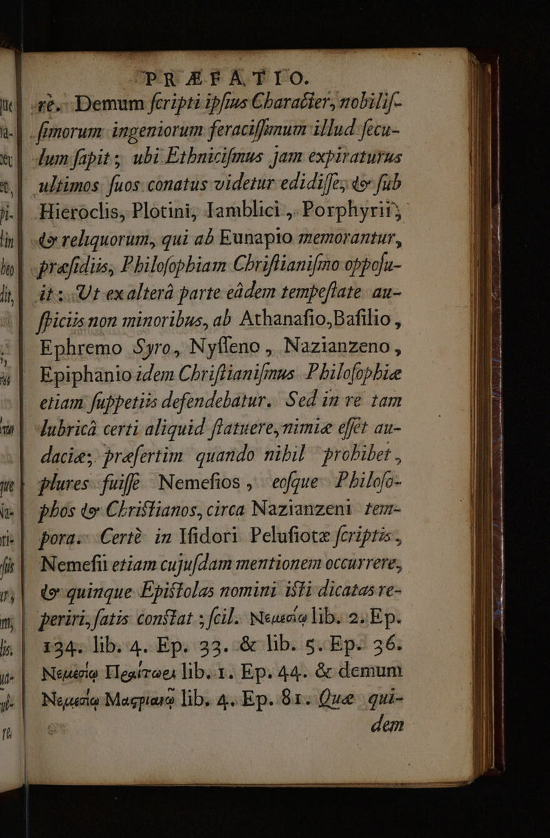 | РК ДРА ТТО. ge, Demum fcripti ipfius Character; mobilif- -| [morum ingeniorum feraciffmum illud fecu- lum fapit ;; ubi Etbnicifmus jam expiraturus ultimos. fuos. conatus videtur edidiffe; фә” fub ji. | Hieroclis, РІосіпі, Iamblici ,. Porphyrii; lini «о reliquorum, qui ab Eunapto memorantur, hn] E diis; Philofopbiam Chriflianifmo иб. Wi 2: Utexalterâ parte еа4ет tempeftate. aun- T flic non minoribus, ab Афапайо.ВайНо , Ephremo Syro, Nyffeno „ Nazianzeno , Epiphanio idem Chriflianifmus P hilofo phic | etiam fuppetiis defendebatur.: Sed in re tam w| ubricà certi aliquid flatuere,nimie efèt au- асе præfertim quando nihil “prohibet, ш| plures {ш Nemefios , eoque. Philofo- i| phos tv Christianos, circa Nazianzeni tem- i| pora: Certè іп Ifidori Pelufiotæ feriptzs, й | Метей etiam cujufdam mentionem occurrere; m| «quinque Epistolas nomini isti dicatas e- m; | periri,fatis constat ; СИ. Neue lib. 2: Ep. № | 134. lib. 4. Ep. 33. &amp; lib. s. Ep- 56. Т | Мемеле Поят оед lib. т. Ep. 44. &amp; demum i: | реи Масол lib. 4. Ер. 81: Que gui- | | dem = — —^