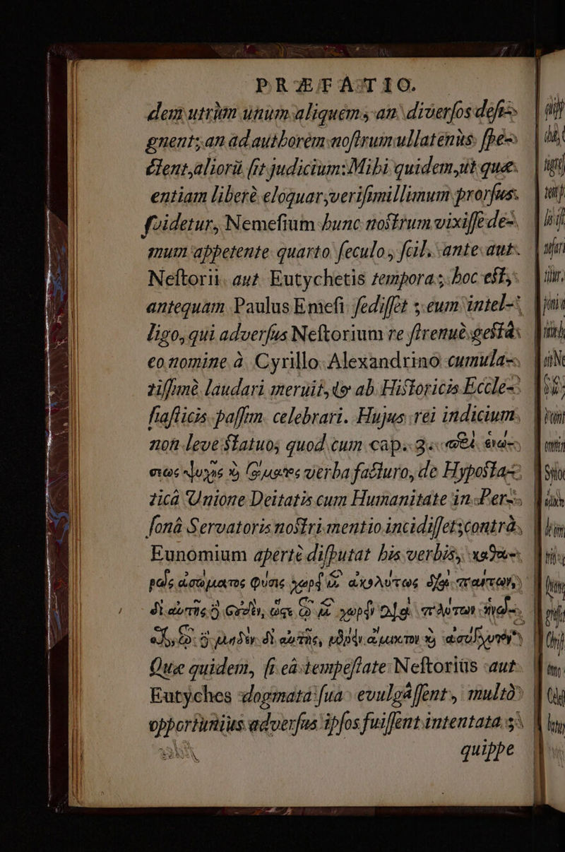 делит unum aliquem san diverjos defe», gnent;an ad autborém moftrumullatenus: fpes édent,aliorü [rt judiciumiMibi quidem sit que. entiam liber eloquaryverifimillimum prorfus. foidetur, Nemefium bunc nostrum vixiffe de- mum appetente: quarto. feculo > fail. ante aut. Neftorii. aut Eutychetis zempora hoc est, ligo, qui adverfus Neftorium re гепибзвей 4х эле. laudari meruit4dg ab. Hitorica Eccles fiaflicis. рал. celebrari. Hujus те indicium. | noh leve: ашо» quod сит сар: 2« «64. € aan | [олай Servatoris nostri mentio incidiffet; scontrà | | Eunomium aperte рига bis verbis, xe