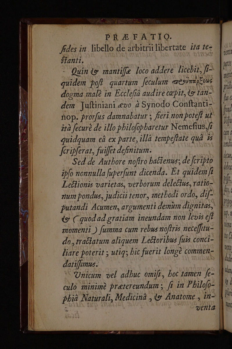 Ades т. libello de arbitrii libertate 774 tez Santi, a - Quinte тап Е loco addere licebit, fi- | quidem рођ quartum Јесиит ave SU mapeo, dogma malê in Écclefi audire cepit, t tan- dem Tuftiniani «шо à Synodo Conftanti- пор. prorfus damnabatur ; fieri non poteft ut ità fecuré de illo pbilofopbaretur Nemefius, f| quidquam ей ex parte, Ша tempeftate quà в fcripferat, fuiffet definitum. | ` Sed de Authore nofiro ba&tenus; de fcripto. | ipo nonnulla [uper[unt dicenda. Et quidemft | Leélionis varietas, verborum delectus, ratio- лит pondus, judicii tenor, methodi ordo, dif- putandi Acumen, argumenti demum dignitas, | ve ( quod ad gratiam ineundam non levis eft | momenti ) [umma cum rebus noftris necefitu- | do ,tratlatum aliquem Lectoribus [uis conci- | liare poterit ; ина; bic fuerit longe соттеп- | datiffmus. M Unicum vel adbuc оті}, boc tamen fe- | culo minimà praetereundum ; fi in Philofo- phiâ Naturali, Medicinà , ty Anatome., in- | 1 | venta ||