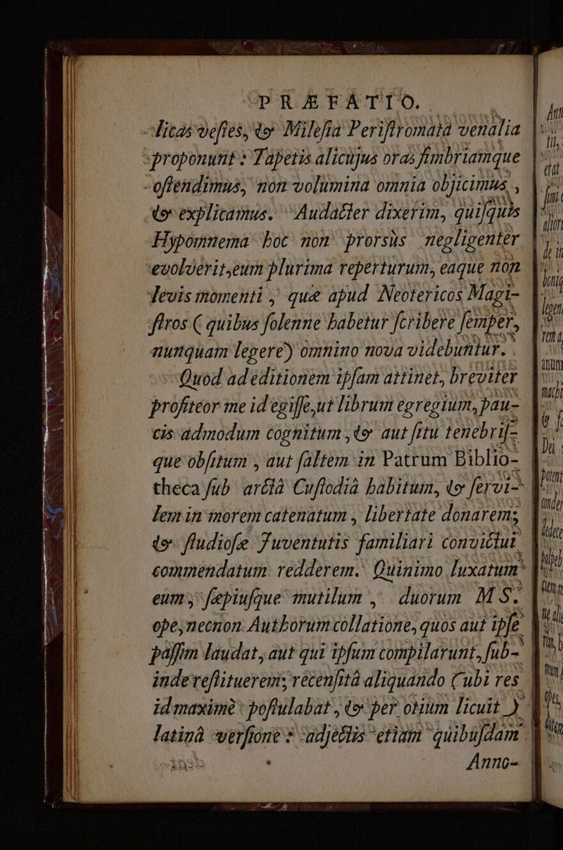 РЕ ЖЕАТТО. e Ша vefies, to Milefia Periflromata venalia |». - offendimus, non volumina omnia objicimus Ao explicamus. “Аийайет dixerim, Ж? Hypomnema hoc non prorsus negligenter | euolierit,eum plurima reperturum, eaque om | firos ( quibus folenne babetur fcribere femper, nunquam legere) omnino nova videbuntur.: | Quod ad editionem ipfam attinet, breviter cis admodum cognitum ty aut fitu tenebri[- | theca fub bán Cuftodià habitum, e eri |! do fudiofe Juventutis familiari соло иі |. commendatum redderem Quinimo, luxatim. l^ eum; fepiufgue mutilum , duorum M es paffim laudat, aut qui ipfum compilarunt, Jub. | ї Anno- |