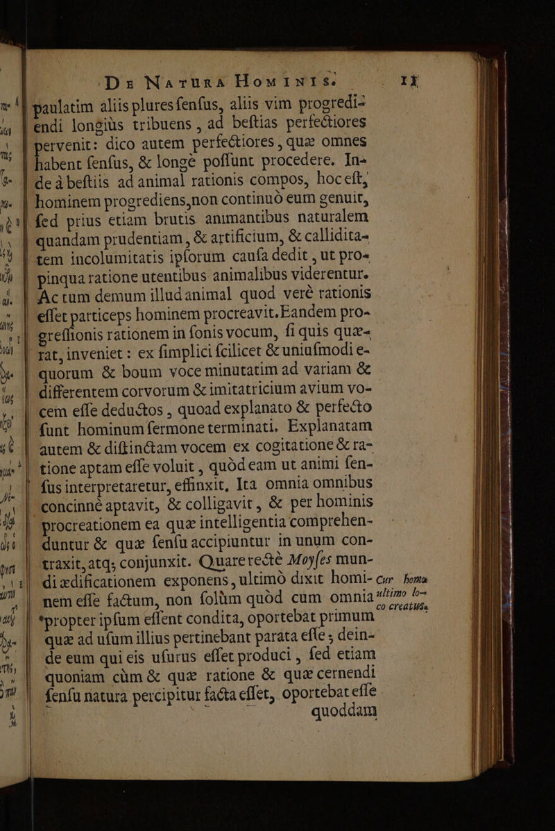 | m | | m \ A ? %- + Ds Naruna Hou INI s. paulatim aliis plures fenfus, alus vim progredi- endi longiüs tribuens, ad beftias perfectiores pervenit: dico autem perfectiores , qua omnes habent fenfus, & longe poffunt procedere. In- deàbeftiis ad animal rationis compos, hoc eft; hominem progrediens,non continuó eum genuit, fed prius etiam brutis animantibus naturalem | quandam prudentiam , & artificium, & callidita- Actum demum illud animal quod veré rationis rat, inveniet : ex fimplici fcilicet & uniufmodi e- differentem corvorum & imitatricium avium vo- cem effe dedu&os , quoad explanato & perfecto funt hominum fermone terminati, Explanatam autem & апат vocem ex cogitatione & га- tione aptam effe voluit , quód eam ut animi fen- fus interpretaretur, effinxit, Ita omnia omnibus | procreationem ea quz intelligentia comprehen- duntur & quz fenfu accipiuntur іп unum con- traxit, atq; conjunxit. Quare retê Moyfes mun- dixdificationem exponens, ultimo dixit homi- nem effe fa&um, non folüm quód cum omnia *propter ipfum effent condita, oportebat primum quz ad ufum illius pertinebant parata efle ; dein- de eum qui eis ufurus effet produci , fed etiam quoniam cùm & quz ratione $ quz cernendi fenfu natura percipitur facta effet, oportebat efle | 1 quoddam ultimo lo^ 0 Cl'edt Món