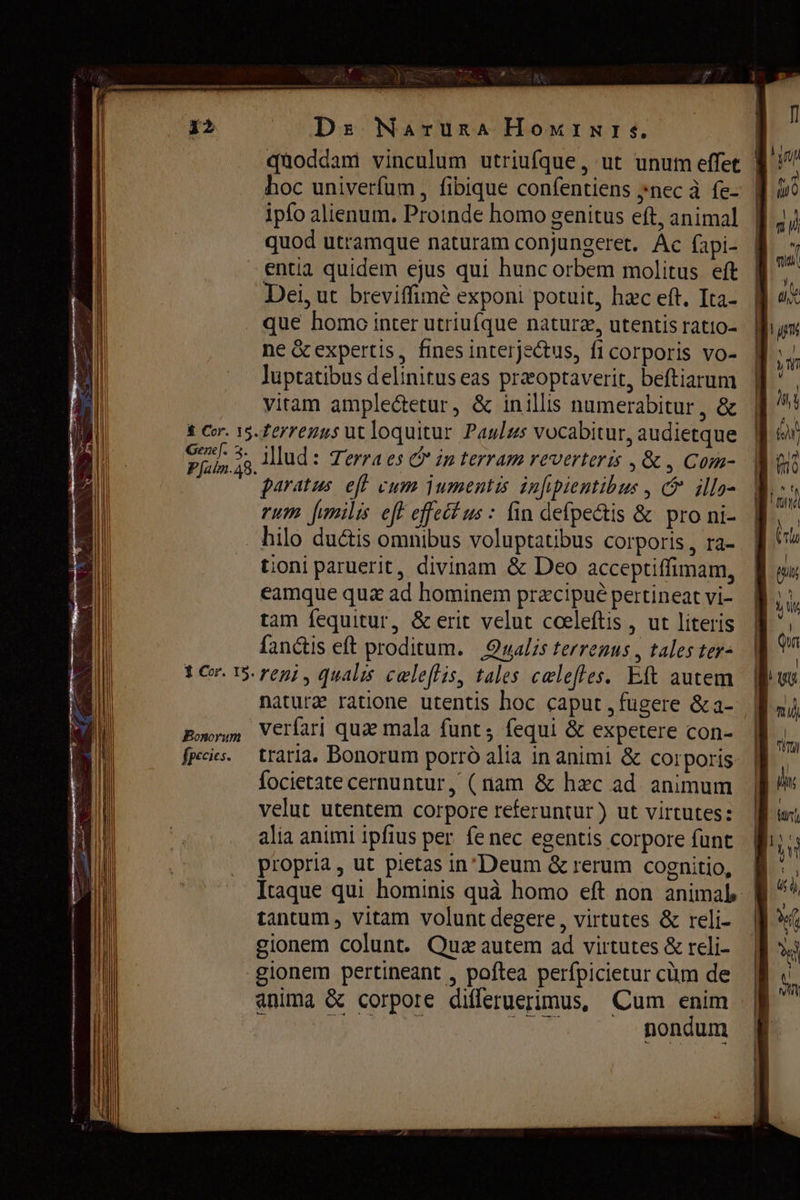De Naruna НомімІ, qaoddam vinculum utriufque, ut unum effet | hoc univerfum, fibique confentiens „пес à fe- ipfo alienum. Proinde homo genitus eft, animal quod utramque naturam conjungeret. Ас fapi- entia quidem ejus qui hunc orbem molitus eft Dei, ut breviffimé exponi potuit, hac eft. Ita- que homo inter utriufque naturz, utentis ratio- ne &amp; expertis, finesinterje&amp;tus, fi corporis vo- luptatibus delinitus eas praeoptaverit, beftiarum vitam amplectetur, &amp; inillis numerabitur, &amp; terrenus ut loquitur Paulus vocabitur, audietque Illud: Terra es &amp; in terram reverteris , &amp; , Com- paratus. eff vum jumentis infpientibus , © ills- rum fimilis eff effet us : fin defpe&amp;tis &amp; pro ni- 1 Cor. 15. Bonorum fpecies. tioni paruerit, divinam &amp; Deo acceptiffimam, eamque цих ad hominem præcipuè pertineat vi- tam fequitur, &amp; erit velut cceleftis , ut literis fanctis eft proditum. Qualis terrenus , tales ter- reni, qualis celeffis, tales celefles. Eft autem nature ratione utentis hoc caput , fugere &amp;a- verfari quae mala funt; fequi &amp; expetere con- № traria. Bonorum porró alia in animi &amp; corporis. focietate cernuntur, (nam &amp; hzc ad animum | velut utentem corpore referuntur ) ut virtutes: alia animi ipfius рег fe nec egentis corpore funt propria, ut pietas inDeum &amp; rerum cognitio, Itaque qui hominis quà homo eft non animab | tantum , vitam volunt degere, virtutes &amp; reli- | gionem colunt. Quz autem ad virtutes &amp; reli- gionem pertineant , poftea perfpicietur cüm de anima ёс corpore differuerimus, Cum enim м ULT dus nondum
