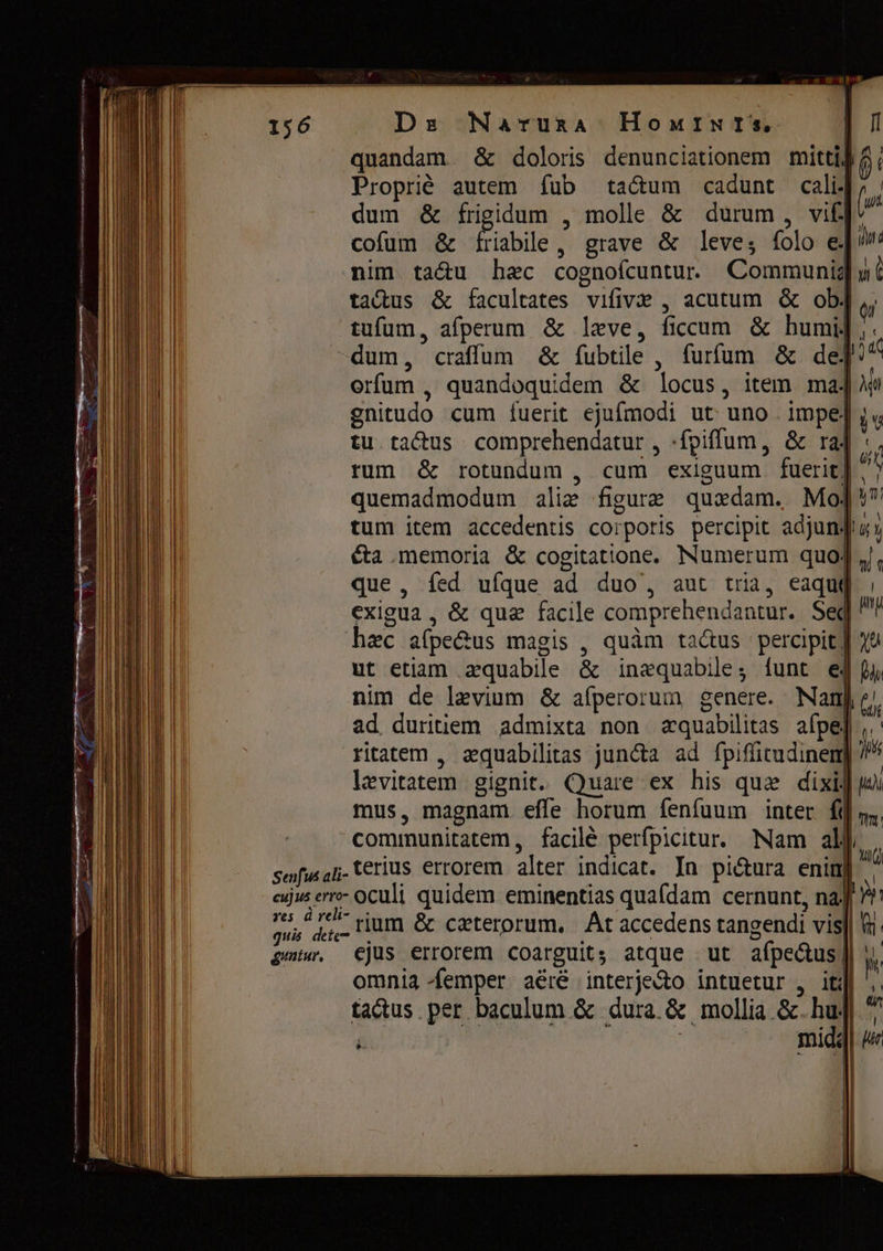 quandam ёс doloris denunciationem mittig â; Propriè autem fub taum cadunt calif n | dum &amp; frigidum , molle &amp; durum , vif. cofum &amp; Piabile , grave &amp; leve, folo е. ida nim ta&amp;u hac cognoícuntu. Communia m è tatus &amp; facultates ушу , acutum $ obj T тит, afperum &amp; leve, ficcum ёс humi]: “dum, craffüum &amp; íubtile, furfum &amp; dej“ ойт , quandoquidem &amp; locus, item maj] gnitudo cum fuerit ejufmodi ut uno impe] yy tu tatus | comprehendatur , -fpiffum, &amp; raf :, rum &amp; rotundum , cum exiguum fuerit] ' quemadmodum alie figure quadam. Mo]' tum item accedentis corporis percipit adjunta éta memoria &amp; cogitatione. Numerum quoJ „|, que, fed ufque ad duo’, aut tria, eaqui | exigua , &amp; quz facile comprehendantur. Seq № Һас afpe&amp;us magis , quàm tactus percipit ut etiam aquabile &amp; inequabile, funt e m nim de levium &amp; afperorum genere. Nan], ad duritiem admixta non aquabilitas afpe] , ' ritatem , zquabilitas juncta ad fpiffitudinen] ?/ levitatem gignit. Quare ex his que dixi] ™ mus, magnam effe horum fenfuum inter fi], communitatem, facilé perfpicitur. Nam а y senfu ali- terius errorem alter indicat. In pi&amp;ura enin] \ cujus erro- oculi quidem. eminentias quafdam cernunt, па! ES Де rium &amp; ceterorum, At accedens tangendi vis] Vi gei. ejus errorem coarguit; atque ut afpe&amp;us |і у omnia femper aéré interje&amp;o intuetur , itdi ',. tactus per baculum &amp; dura. &amp; mollia. &amp;.huj| ^ $