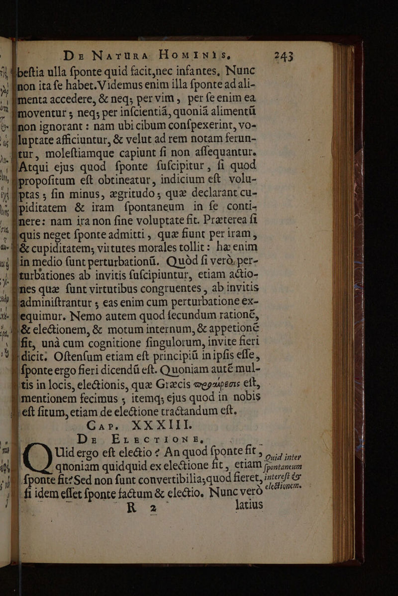 | De МлтиваА HowIimwis, | еа ulla fponte quid facit,nec infantes, Nunc ! {поп ita fe habet. Videmus enim illa fponte ad ali- 4 [menta accedere, & neq; per vim , perfe enim ea [moventur ; neq; per infcientiá, quonià alimentü > поп ignorant : nam ubi cibum confpexerint, vo- y P luptate afficiuntur, & velut ad rem notam ferun- „ tur, moleftiamque capiunt fi non affequantur. `ПАташ ejus quod fponte fufcipitur, fi quod m propofitum eft obtineatur , indicium eft volu- ni ptas ; fin minus, zgritudo; quz declarant cu- \ ° у; Piditatem & iram fpontaneum in {е сопи- „ Mere: nam іга поп fine voluptate fit. Praeterea {1 „ quis neget fponte admitti , qua fiunt per iram, ш. E cupiditatem; virtutes morales tollit: hæ enim 4j п medio funt perturbation. Quòd fi vero. рег- 4| fiturbationes ab invitis fufcipiuntur, etiam actio- à es quae funt virtutibus congruentes , ab invitis ^ Éadminiftrantur $ eas enim cum perturbatione ex- н. equimur. Nemo autem quod fecundum ratione, л Г: clectionem, & motum internum, & appetione ‚йг, unà cum cognitione fingulorum, invite fieri L f dicit) Oftenfum etiam eft principiü in ipfis efle, f fponte ergo fieri dicendá eft. Quoniam autë mul- B tis in locis, ele&ionis, que Græcis megupeas elt, f mentionem fecimus $ ета; ejus quod in nobis ей fitum, etiam de ele&ione tractandum eft. Gar. XXXIII. n Dey ELAR CRAIN Beor... і ү C) Uid ergo eft ele&io 2 An quod fponte fit , ү | qnoniam quidquid ex ele&ione fit , etiam T | [ponte fit? Sed non funt convettibiliasquod fieret, ‚| fi idem eflet fponte factum & electio. Nunc veró | | Й LR 2^ latius 243 Quid inter pontaneum intereft dg eleéfiqnenm.