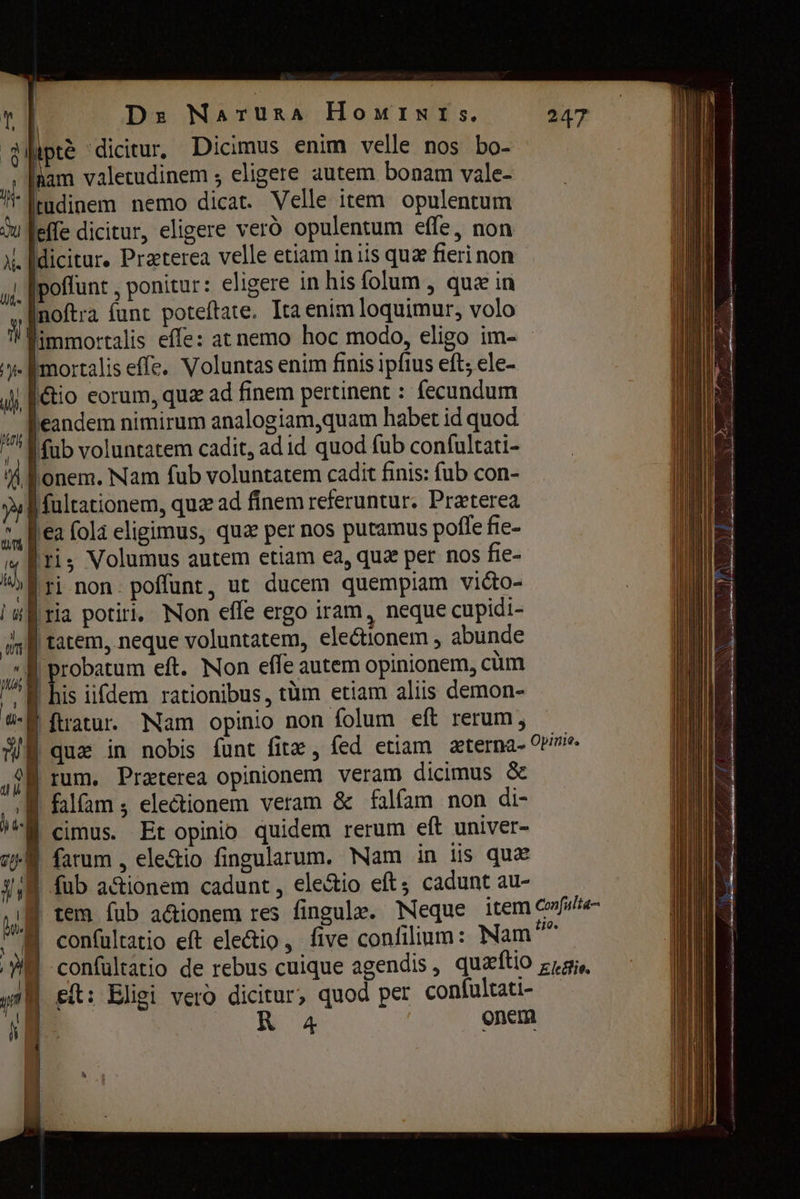 ipee dicitur, Dicimus enim velle nos bo- ^. [nam valetudinem ; eligere autem bonam vale- H- tudinem nemo dicat. Velle item opulentum W feffe dicitur, eligere veró opulentum effe, non X. [diciture Praeterea velle etiam іп iis quz бегі non ji poflunt , ponitur: eligere in his folum , quein noftra funt poteftate. Ita enim loquimur, volo il immortalis effe: at nemo hoc modo, eligo im- y [mortalis effe. Voluntas enim finis ipfius eft; ele- „J| Rio eorum, quz ad finem pertinent : fecundum  [eandem nimirum analogiam,quam habet id quod M fub voluntatem cadit, ad id quod fub confultati- ¥ опет. Nam fub voluntatem cadit finis: fub con- f fultationem, quz ad finem referuntur. Praeterea ез fola eligimus, qua per nos putamus poffe fie- « [ris Volumus autem etiam ea, quz per nos fie- в тї non. poffunt, ut ducem quempiam vi&amp;o- I # ria potiri, Non efle ergo iram, neque cupidi- їл tatem, neque voluntatem, electionem , abunde M probatum eft. Non effe autem opinionem, cum ^ M his iifdem rationibus, tüm etiam aliis demon- a-f ftratur. Nam opinio non folum eft rerum; WE que in nobis funt fita , fed etiam zterna- Opinie. 98 rum. Præterea opinionem veram dicimus &amp; ‚| falfam electionem veram &amp; falfam non di- И cimus. Et opinio quidem rerum eft univer- ow farum , ele&amp;io fingularum. Nam in iis qux | | fub actionem cadunt, ele&amp;io ей; cadunt au- | tem fub a&amp;ionem res fingule. Neque item confuita- M confultatio eft ele&amp;io, five confilium: Nam” confültatio de rebus cuique agendis, quæftio ккө, Ей: Eligi vero dicitur; quod рег confultati- 4 ык