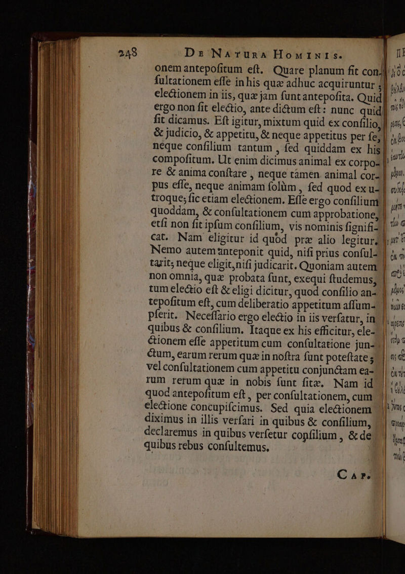 Ds Млтивл Номтмге. П! опет antepofitum ей. Quare planum fit соп! fultationem effe in his qua adhuc acquiruntur A nb electionem in iis, quz jam funtantepofita. Quid] . ergo non fit electio, ante dictum eft: nunc quid] ^ fit dicamus. Eft igitur, mixtum quid ex confilio, f ias &amp; judicio, &amp; appetitu, &amp; neque appetitus per fe, || o bs neque confilium tantum , fed quiddam ex his] : compofitum. Ut enim dicimus animal ex corpo- | re &amp; anima conítare , neque гатеп. animal cor- | 4 pus effe, neque animam folùm , fed quod ex u- | eid troque; fic etiam ele&amp;ionem. Efle ergo confilium | | quoddam, &amp; confültationem cum approbatione, | 7 etfi non fit ipfum confilium, vis nominis fignifiz| ^^ cat. Nam eligitur id quod præ alio legitur, пи Nemo autem anteponit quid, nifi prius conful- | m tarit; neque eligit nifi judicarit. Quoniam autem | е) non omnia, quz probata funt, exequi ftudemus, b. tum ele&amp;io eft &amp; eligi dicitur, quod confilio an- | pes tepofitum eft, cum deliberatio appetitum а ит- | рее. Neceffario ergo eleio in iis verfatur, in | quibus &amp; confilium. Itaque ex his efficitur, ele- |. &amp;ionem effe appetitum cum confültatione jun- | ctum, earum rerum qua in noftra funt poteftate; |ne vel confultationem cum appetitu conjunctam ea- (| ois; rum rerum qui in nobis funt fite. Nam id | УИ quoc antepofitum ей , per confultationem, cum ||, electione concupifcimus. Sed quia ele&amp;ionem || diximus in illis verfari in quibus &amp; confilium, || бин declaremus in quibus verfetur copfilium , ёде | quibus rebus confultemus, * Сл»,