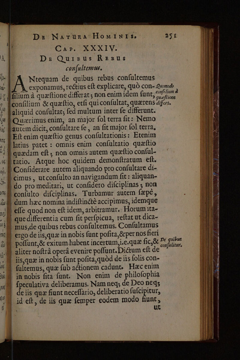 ш | % h y | Ds Naruna HomINI Se | Car. XXXIV. | D: Quisus Rz»us | con[ultemus. | E de quibus rebus confultemus |! ° N б . LI ° р > filium à quæftione differat; non enim idem funt, fsm è uæftione [confilium &amp; quaftio, etfi qui confultat, quærens аўсе, | айдай confultat; fed multum inter fe differunt. autem dicit, confultare (е, an fit major fol terra, | Eft enim quæftio genus confultationis: Etenim f latius patet : omnis enim confultatio quæftio Í quadam eft; non omnis autem quæftio conful- f tatio. Atque hoc quidem demonftratum eft. 1 Confiderare autem aliquando pro confultare di- | 0 м T differentia cum fit perfpicua, reftat ut dica- | mus,de quibus rebus confultemus. Confultamus &amp; Ре quibus | poffunt,&amp; exitum habent incertum,i.e.quz fic &amp; ^7 27^ | aliter noftrà орега evenire poflunt. Dictum eft de | iis,qua in nobis funt pofitaquód de iis folis con- | fultemus, qux fub actionem cadunt, Hac enim | in nobis fita funt. Non enim de philofophia | fpeculativa deliberamus. Nam neq; de Deo пед; | deiis quz fiunt neceffario, deliberatio fufcipitur, | id eft, de iis quae femper eodem modo fiunt, [^ ut