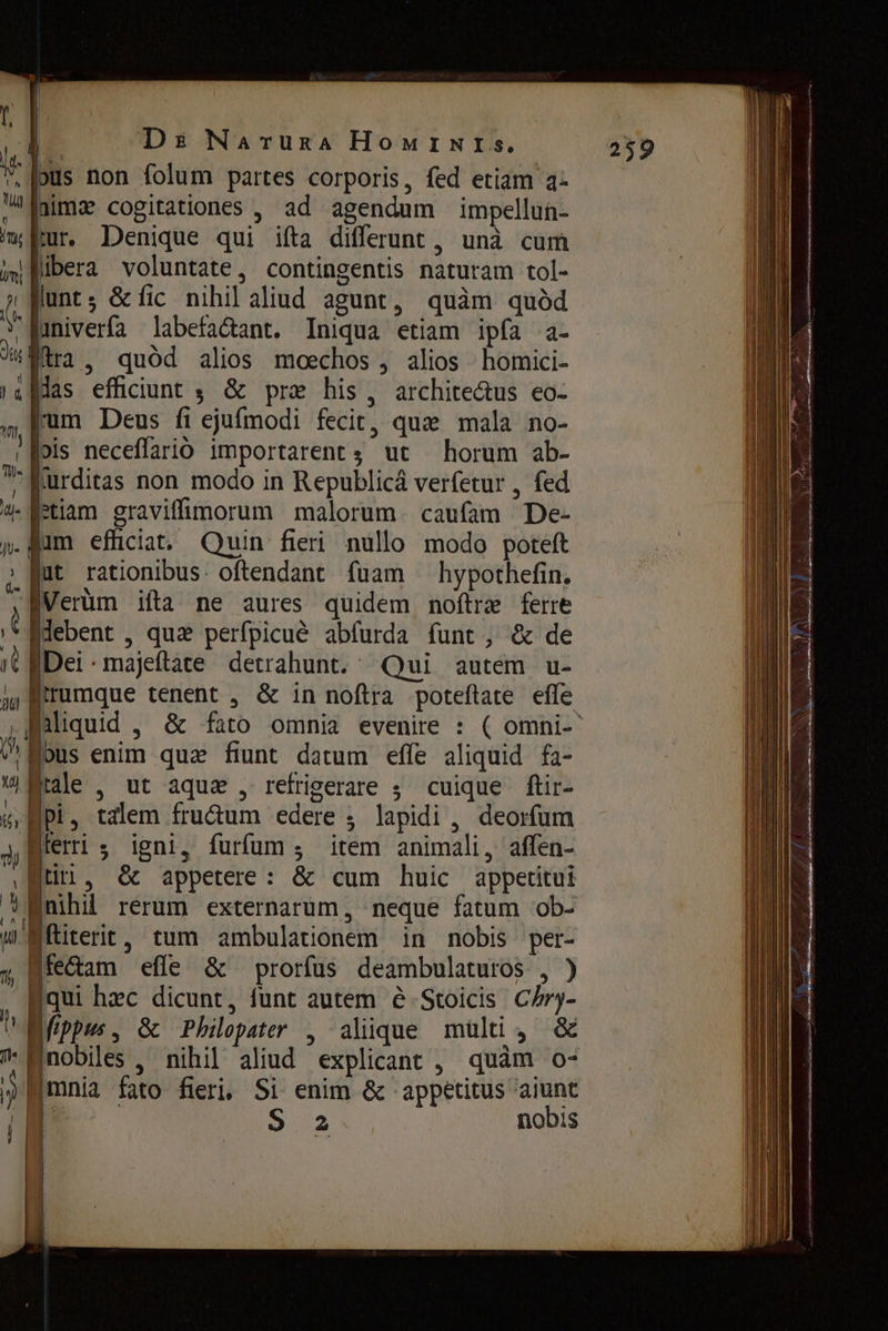 8 pus non folum partes corporis, fed etiam а: мита cogitationes , ad agendum impellun- m fibera voluntate, contingentis naturam tol- i lunt; &amp; fic nihil aliud agunt, quàm quód `ПимуеНа labefa&amp;ant. Iniqua etiam ipfa a- % а, quód alios moechos , alios homici- ıa las efficiunt $ &amp; præ his, archite&amp;us eo- m [rum Deus fi ejufmodi fecit, que mala no- ‚ 0015 neceffarió importarent4 ut horum ab- ;fRurditas non modo in Republicá verfetur , fed \ | апат graviffünorum malorum. caufam De- n- jim efüciat. Quin fieri nullo modo poteft | hypothefin. jut rationibus: oftendant fuam Мет ifta ne aures quidem noftrae ferre r idebent , quz perfpicué abfurda funt, &amp; de it е. majeftate detrahunt. Qui autem u- д rumque tenent , &amp; in noftra poteftate effe ү aliquid ‚ &amp; fato omnia evenire : ^us enim quz fiunt datum effe aliquid fa- w ае , ut aque , refrigerare ; cuique ftir- к, РЁ, talem fru&amp;um edere , lapidi , deorfum 3, Berri s igni, furfum з item animali, affen- gti, ӧс appetere: &amp; cum huic appetitui û nihil rerum externarum, neque fatum ob- wMftiterit, tum ambulationem in nobis per- ебат efle &amp; prorfus deambulaturos 4*3 ‚аш hzc dicunt, funt autem è Stoicis Chry- ^ Mfppus, &amp; Philepater , alique тшо, ё m Mnobiles , nihil aliud explicant , quàm o- mnia fato fieri, Si enim &amp; appetitus aiunt {| { i 2 nobis | j |