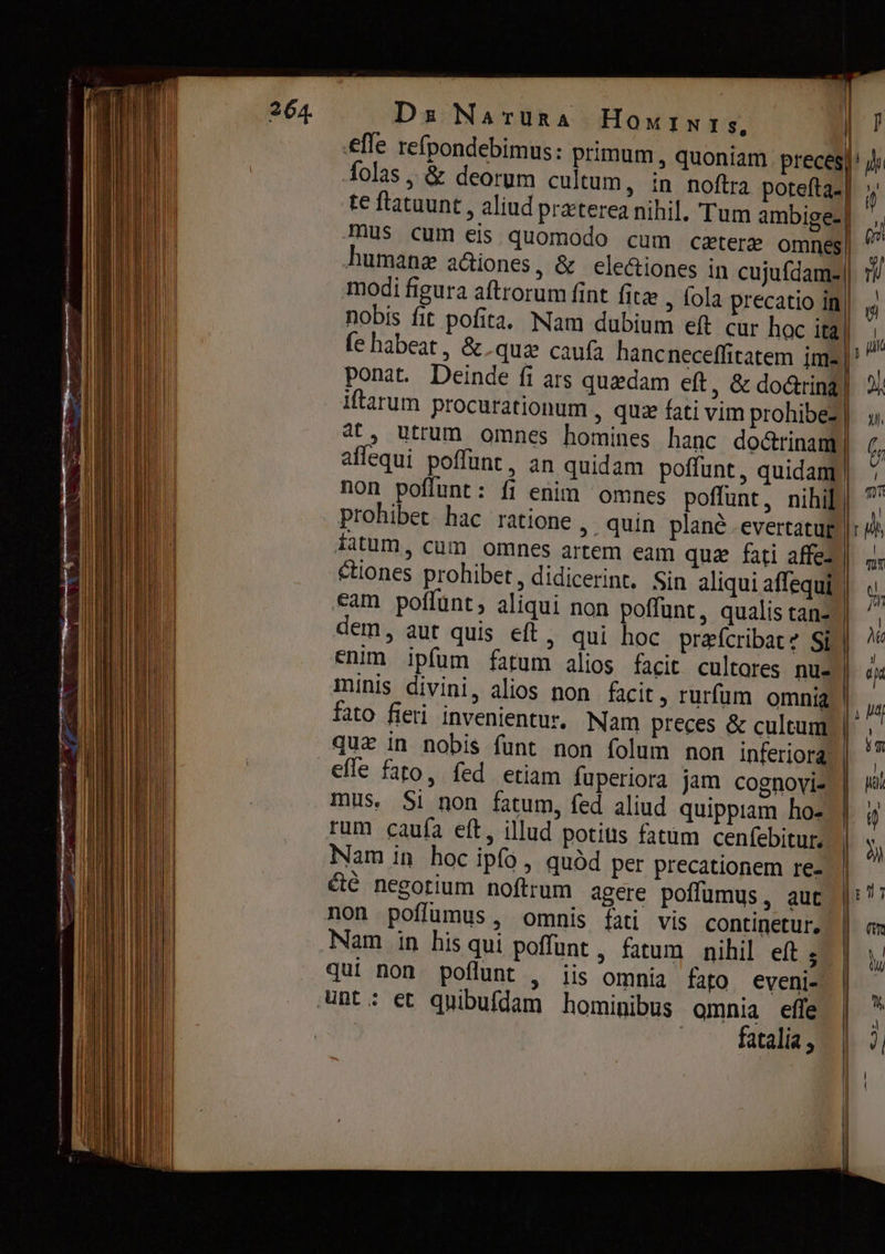 efle refpondebimus: primum, quoniam. preces) folas ‚ &amp; deorum cultum, in noftra potefta.] te ftatuunt , aliud praterea nihil. Tum ambige-| 0 mus cum eis quomodo cum cztere mel humane аіопеѕ, &amp; ele&amp;iones in сија (Чате) modi figura aftrorum fint fita , fola precatio in| nobis fit pofita. Nam dubium eft cur hoc ita | (е habeat, &amp; qus caufa hancneceffitatem jms | ponat. Deinde fi ars quedam eft, &amp; doing] iftarum procurationum , quz fati vim prohibe- 4t, utrum omnes homines hanc do&amp;rinam aflequi poffunt, an quidam poffunt, quidam | non poflunt: fi enim omnes poffunt, nihil | prohibet hac ratione , quin planê -evertatur | fatum, cum omnes artem eam quz fati affe- | ciones prohibet, didicerint. Sin aliqui affequi | cam poffúnt, aliqui non poffunt, qualis tan- dem, aut quis eft > qui hoc prafcribatz Si | enim ipfum fatum alios facit cultores nu- minis divini, alios non facit, rurfum omnia | fato fieri invenientu, Nam preces &amp; cultum qui іп nobis funt non folum non inferiora, efle fato, fed etiam fuperiora jam cognovi- mus. 51 non fatum, fed aliud quippiam ho- rum caufa eft, illud potius fatum cenfebitur. Nam in hoc ipfo, аида per precationem re- &amp;è negotium noftrum agere poffumus, aut non poffumus, omnis fati vis continetur, | Nam in his qui poffunt, fatum nihil eft 5 | . qui non. poflunt , lis omnia fato eveni- nt: €t quibufdam hominibus omnia effe | fatalia ,