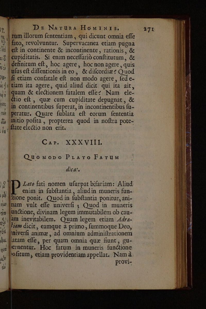 | rum illorum fententiam , qui dicunt omnia effe ' | fato, revolvuntur. Supervacanea etiam pugna M | eft in continente & incontinente , rationis, & ud | cupiditatis.. Si enim песейано conftitutum, & Ж definitum eft, hoc agere, hoc non agere , quis | ufus eft diffentionis in ео, & difcordiz + Quod !V- | fi etiam confatale eft non modo agere, fed e- х) Шаш ita agere, quid aliud dicit qui ita ait, 41 (quam ё electionem fatalem effe? Nam ele- . io eft, qua cum cupiditate depugnat, & е in continentibus fuperat, in incontinentibus fu- ш |peratur, Quare fublata eft eorum fententia м initio pofita, propterea quod in noftra pote- А fate electio поп erit. Cur. UXXQVILL | Опо моро Praro Farum | РУТ ÎT) Lato fati nomen ufurpat bifariam: Aliud ДЕ enim in fubftantia, aliudin muneris fun- шй tione ponit. Quod in fubftantia ponitur, ani- пш пат vult effe univerfi ; Quod іп muneris fı functione, divinam legem immutabilem ob cau- [п inevitabillem. Quam legem etiam Adra- fiam dicit, eamque а primo , fummoque Deo, jiniverfi anima , ad omnium admini(trationem latam effe, per quam omnia quz fiunt , gu- | pernentur. Hoc fatum in muneris fun&ione »ofitum , etiam providentiam appellat. Nam à. | provi- io! B |