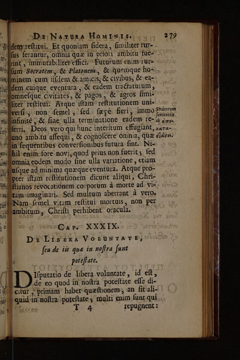 Widemrreftitui, Et quoniam fidera, fimiliter rur- ; Mus ferantur, omnia qux in priori ambitu fue- рос, питов еерее  Futurum enim rure ds Галт Socratem бс Platonem, &amp; quemque hos їйлє cum iifdem &amp; amicis; &amp; civibus, &amp;.ea- dem cuique eventura ‚ &amp; eadem tractatuum , e Е: civitates, &amp; pagos, &amp; agros fimi- , liter геи? Atque iftam reftitutionem unt ^s ии verfi, non femel y: fed: fepe. fieri, immo? Wlinfinite ,-&amp;.fiae ша terminatione eadem: re- d Шеп, Deos. vero qui hunc interitum effugiant, rara- rn luno ambitu affequi , &amp; cognofcere omnia, quie 01609. ^in fequentibus converfionibus futura fint. Ni- ВИ епі {оге поті, quod prius non fuerit з, fed 3% Потала eodem. modo fine ulla variatione , etiam ече ad minima quzque eventura. Atque pro- n vi J pil pter iftam réftitutionem dicunt aliqui; Chri- Thi жс tévocationem corporum à morte ad. vi- ма tamimaginari. Sed.multum aberrant à vero. Мата Мете] vitam гейш mortuis, non рег al am lemel vitan ' ү panum, Chrifti perhibent oracula. L misa ni XXX EX: | ' . | | | Dr: Lrs RA VOLUNTATE; | feude iis qua in nofira funt | р En potefl ate. ds м f1 | I(putatio de libera voluntate , id eft, y | de eo quod їп noftra poteftate effe di- | citur у primam habet quzftionem , ап fit ali- 0 quid in noftra poteftate s multi enim funr. qui .. CHR T 4 repugnent :