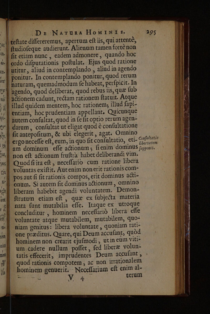 Drz Naruzna Номтмг $. | eftate differeremus, apertum eft iis, qui attente, | ftudiofeque audierunt. Alienum tamen fortê non | fit etiam nunc , eadem admonere , quando hoc à. | ordo difputationis poftulat. Ejus quod ratione и | utitur , aliud in contemplando , aliud in agendo г ponitur, In contemplando ponitur, quod rerum | naturam, quemadmodum fe habeat, perfpicit. In t* | agendo, quod deliberat, quod rebus iis, quz fub | ї autem confultat, quod in fe fit optio rerum agen- U f darum, confultat ut eligat quod ё confultatione I. | fit antepofitum, &amp; ubi elegerit, agat. Omnino | | ergo neceffe eft, eum, in quo fit confultatio, eti- Papas. ‚ am dominum effe actionum; fienim dominus ороп, 1% f non eft a&amp;ionum fruftra habet deliberandi vim. mi Quod fiita eft, neceffario cum ratione libera cı Î voluntas exiftit. Aut enim non erit rationis com- Д pos aut fi fit rationis compos, erit dominus acti- ЖЩ onum. Si autem fit dominus ationum , omnino каЙ liberam habebit agendi voluntatem. Demon- Hj fatum etiam eft, quz ех fubje&amp;ta materia ‚И nata (unt mutabilia effe. Itaque ex utroque „ai concluditur , hominem песеЙапо libera effe m voluntate atque mutabilem, mutabilem, quos ® miam genitus: libera voluntate , quoniam rati- уп one praeditus. Quare, qui Deum accufant, quód m hominem non crearit ejufmodi , utin eum viti- Д um.cadere nullum poffet, fed libere volun- ий tatis effecerit; imprudentes Deum accufant , quod rationis compotem , ac non irrationalem hominem genuerit. - Neceffarium eft enim al- En von а cerum