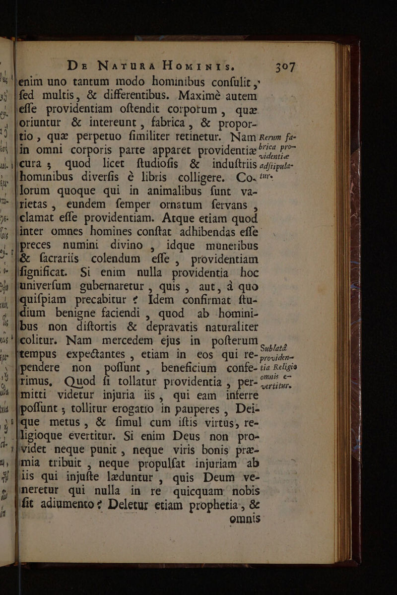 | Ds Narura Howimrs. enim uno tantum modo hominibus confulit , .|effe providentiam oftendit corporum , quz joriuntur & intereunt, fabrica, & propor- itio, qua perpetuo fimiliter retinetur. Nam Rerum fa- |in omni corporis parte apparet providentiæ 7 Р сига; quod licet ftudiofis & induftriis адри hominibus diverfis ê libris colligere. Co. і lorum quoque qui in animalibus funt va- rietas , eundem femper ornatum fervans | > [quifpiam precabitur ¢ Idem confirmat ftu- dium benigne faciendi , quod ab homini- bus non diftortis & depravatis naturaliter colitur. Nam mercedem ejus in pofterum, ,,,, tempus expectantes , etiam in eos qui fE- roviden- pendere non poflunt ‚ beneficium confe- tia Religio rimus, Quod fi tollatur providentia , per- 27. mitti videtur injuria iis, qui eam inferre ройипе ; tollitur erogatio in pauperes , Ре que metus, & fimul cum iftis virtus, re- Migioque evertitur. Si enim Deus non pro- ||videt neque punit, neque viris bonis præ- mia tribuit ; neque propulfat injuriam ab Ais qui injufte leduntur , quis Deum ve- meretur qui nulla in re quicquam nobis йс adiumento? Deletur etiam prophetia, &