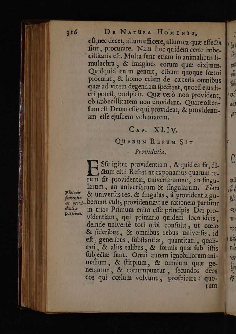 Dr Nárüna Номтмиз, е пес decet, alium efficere, alium ea quz effecta fint, procurare. Nam hoc quidem certe imbe- cillitatis eft. Multa funt etiam in animalibus fi- mulachra , &amp; imagines eorum qua diximus. 316 quz ad vitam degendam fpectant, quoad ejus fi- ob imbecillitatem non provident. Quare often- fum eft Deum effe qui provideat, &amp; providenti- am efle ejufdem voluntatem. Cap, НХ. Quarum Rerum SIF Providgtia, Sfe igitur providentiam , &amp; quid ea fit, di- Фот eft: Reftat ut exponamus quarum re- rum fit providentia, univerfarumne, an fingu- larum, an univerfarum &amp; fingularum. Plata ӧс univerías res, &amp; fingulas , à providentia gu- bernari vult; providentizque rationem partitur in tria: Primum enim effe principis Dei pro- videntiam , qui primario quidem loco ideis deinde univerfé toti orbi confulit, ut coelo Platonis fententia de provi- sentie partibus, eft, generibus , fübftantiz , quantitati , quali- tati, &amp; aliis talibus, &amp; formis quz fub iftis malium, &amp; fürpium, &amp; omnium quz ge- nerantur, &amp; corrumpuntur, fecundos deos cos qui cocum volvunt, profpicere: quo- rum |] n