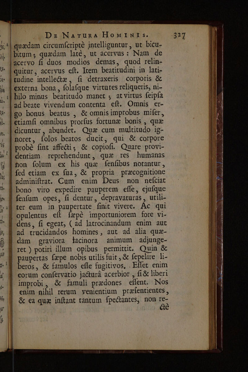 i | Ds Narunaà HoMINIs. | quadam circumfcripté intelliguntur, ut bicu- bitum; quadam latè, ut acervus: Nam de | acervo fi duos modios demas, quod relin- |quitur, acervus eft. Item beatitudini in lati- |tudine intelle&z , fi detraxeris corporis & | externa bona , folafque virtutes reliqueris, ni- hilo minus beatitudo manet ; atvirtus {ера аа beate vivendum contenta eft. Omnis er- со bonus beatus , & omnis improbus mifer, etiamfi omnibus prorfus fortunz bonis , quae | dicuntur, abundet. Qua cum multitudo ig- | погес, folos beatos ducit, qui & corpore probé fint affe&i, & сорой. Quare provi- | dentiam. reprehendunt, qux res humanas | лоп folum ex his que feníibus notantur, | fed etiam ex fua, & propria pracognitione | adminiftrat. Cum enim Deus поп пеісіас | bono viro expedire pauperem efle, ejufque Í fenfum opes, fi dentur, depravaturas, utili- Í ter eum in paupertate finit vivere. Ас qui | opulentus eft fapé importuniorem fore vi- | dens, fi egeat, ( ad latrocinandum enim aut f ad trucidandos homines, aut ad alia аиг- | dam graviora lacinora animum adjunge- | ret ) potiri illum opibus permittit. Оша & paupertas (ере nobis utilis fuit , & fepelire li- beros, & famulos effe fugitivos, . Effet enim | eorum confervatio ja&urá acerbior , fi & liberi improbi, & famuli praedones eflent. Nos enim-nihil rerum venientium przlentientes, & ea qua inftant tantum fpectantes, non E. é