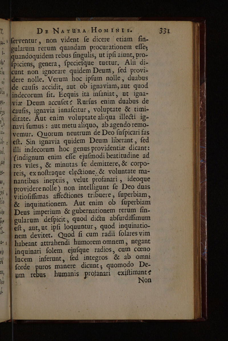 H Dr Naruna HowIwWIis. — 331 ı ferventur , non vident fe dicere etiam fin- gularum rerum quandam procurationem effe; ` |quandoquidem rebus fingulis, ut ipfi aiunt, pro- fpiciens, genera, fpecieique tuetur, Alii di- cunt non ignorare quidem Deum, fed provi- dere nolle, Verum hoc ipfum nolle, duabus de caufis accidit, aut ob ignaviam, aut quod i|indecorum fit. Ecquis іса infaniat, ut igna- vie Deum accufet? Rurfus enim duabus de caufis, ignavia innafcitur, voluptate & timi- ditate. Aut enim voluptate aliqua ille&i ig- navi fumus : aut metu aliquo, ab agendo remo- |vemur. Quorum neutrum de Deo fufpicari fas left. Sin ignavia quidem Deum liberant , fed illi indecorum hoc genus providentiz dicant: (indignum enim efte ejufmodi beatitudine. ad ires viles, & minutas fe demittere, & corpo- (reis, ex noftraque ele&ione, & voluntate ma- (nantibus ineptiis, velut ргоѓапагі , ideoque | providere nolle) non intelligunt fe Deo duas |vitiofiffimas affectiones tribuere, fuperbiam, |& inquinationem. Aut enim ob fuperbiam | Deus imperium & gubernationem rerum fin- f gularum defpicit, quod dictu abfurdiffimum left, aut, ut ipfi loquuntur, quod inquinatio- inem devitet. Quod fi cum radii folares vim | habeant attrahendi humorem omnem , negant Linquinari folem ejufque radios, cum cceno lucem inferunt, fed integros & ab omni | forde puros manere dicunt; quomodo De- Bum rebus humanis profanari exiftimant? |: | Non