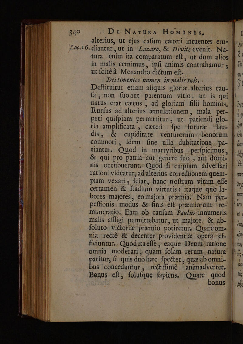 De Narura Номтму$, tura enim ita comparatum eft, ut dum alios in malis cernimus, ipfi animis contrahamur $ utícitéà Menandro dictum eft. Deitimentes numen in malis tuis. | Deftituitur etiam aliquis glorix.alterius cau- fa, non fuoaut parentum vitio, ut is qui natus erat cæcus , ad gloriam fili hominis, Rurfus ad alterius aemulationem , mala per- ria amplificata , caeteri fpe future lau- ds, & cupiditate venturorum - bonorum tantur. Quod in martyribus -perípicimus, & qui pro patrià-aut genere fuo , aut domi- nis occubuerunt;^Quod fi cuipiam adverfari rationi videatur; ad alterius correctionem quem- piam vexari, íciat, hanc noftram vitam ее certamen. & ftadium virtutis: itaque quo la- bores majores, eomajora praemia. Nam per- peffionis. modus &- finis. eft praemiorum: Prec muneratio. Баш ob caufam Paulas innumeris malis affligi permittebatur, ut majore. &. ab- foluto viétorie premio potiretur, Quare om- omnia moderari, quam folam rerum...natura patitur, fi quis duo hzc fpe&tet , quazab omni- bus conceduntur , re&iffimé -animadvertet. Bonus eft, íolufque fapiens, Quate Es onus