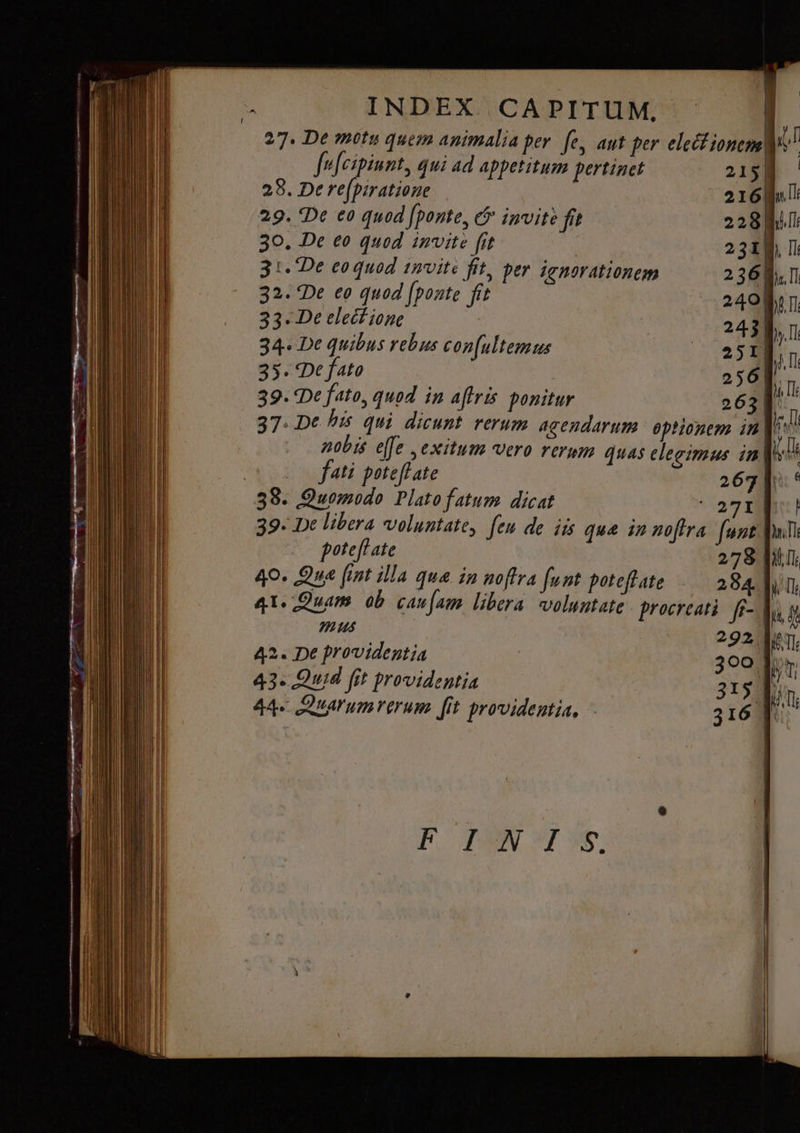 p Li ÀV.———— E — INDEX. CAPITUM, 27. De motu quem animalia per fe, aut per elect ionem jl fufcipiunt, qui ad appetitum pertinet 215 28. De re(piratioue 216 №1: 29. De ед quod роте, &amp; invite fit 228 Ш 30. De ео quod invite fit | 231 П: 31. De eoquod invite fit, per ignorationem 236 D. П 32. Фе eo quod [ponte fit 240 fir 33. De elect ione | | 243 {, п. 34. De quibus rebus con[ultemus 250] | n 35. De fato 256]. 39. De fato, quod in affris ponitur 631 s 37. De his qui dicunt rerum agendarum optionem in frd nobis effe exitum vero rerum quas elegimus in| fati роте Вале 267]: ° 38. Quomodo Plato fatum dicat yi 39- De libera voluntate, fen de iis que in nofira fant ой poteftate 278 [i1 40. Qua [int illa qua in noftra funt poteftate 284 [Шш 4T. Quam ob caufam libera voluntate procreati fi- | in, 4 mus гэ» es 42. De providentia | зоо |» 43. Quid fit providentia 315, i Е 44. Alum rerum fit providentia, ` 316 ju В ТАШ YS.