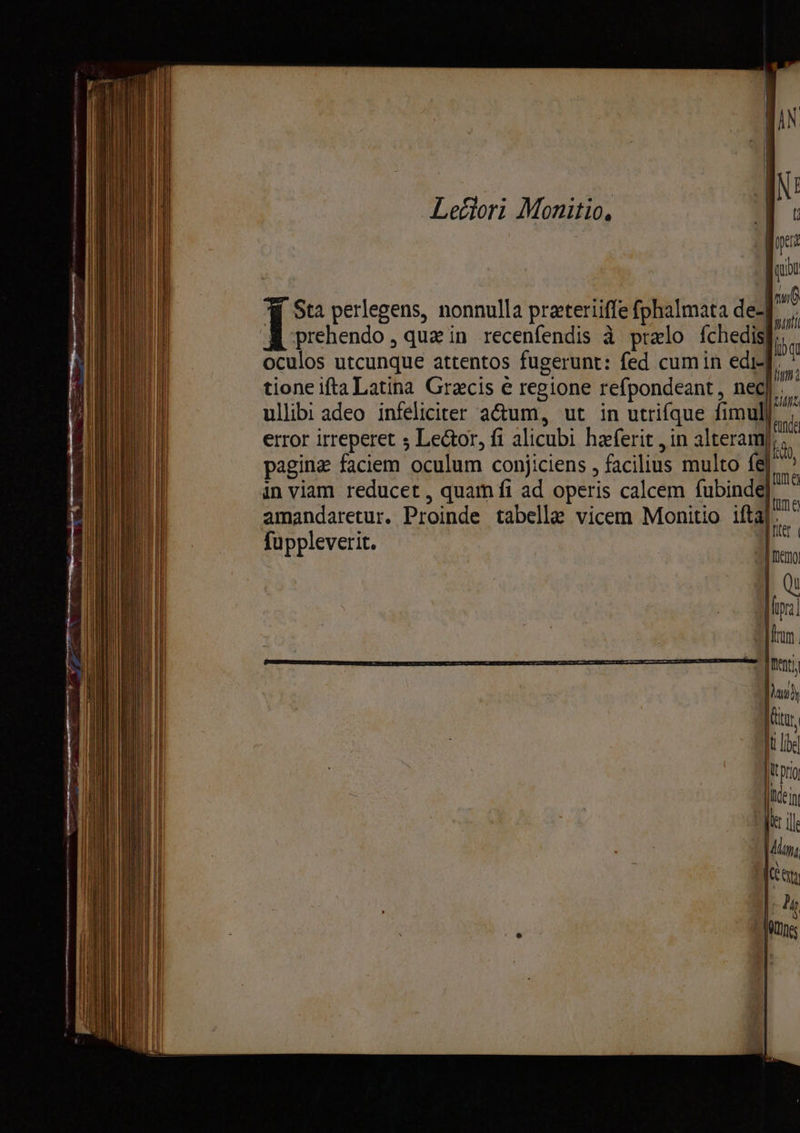 Letlori Monitio, Sta perlegens, nonnulla prateriiffe fphalmata de-] A prehendo, quain recenfendis à prelo fchedis oculos utcunque attentos fugerunt: fed cumin edif, tione ifta Latina Gracis è regione refpondeant, nd | ullib: adeo infeliciter actum, ut in utrifque fimul| error irreperet 5 Lector, fi alicubi hæferit , in alteramp, pagina faciem oculum conjiciens , facilius multo fe] in viam reducet , quam fi ad operis calcem fubinde amandaretur. Proinde tabelle vicem Monitio ifta]. fuppleverit. |