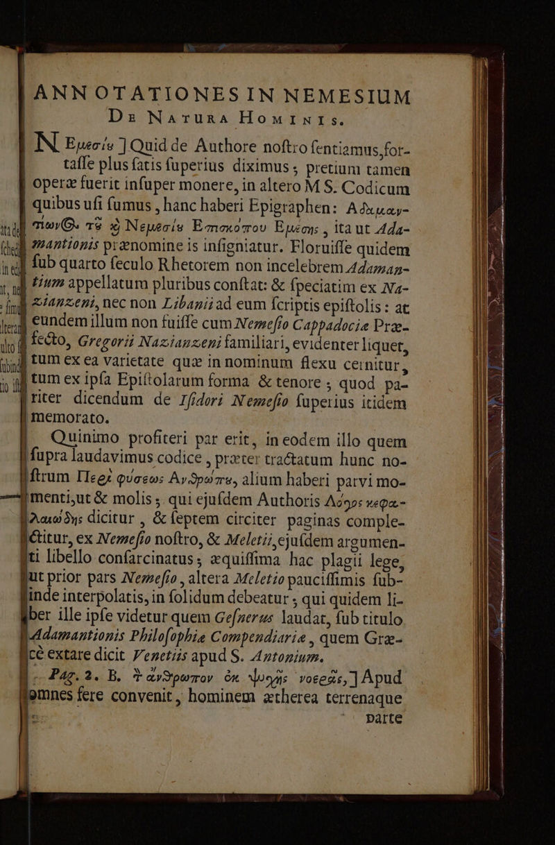  | ANNOTATIONESIN NEMESIUM | De Narura HoMINIs. | | МЕ] Quid de Authore noftro fentiamus,for- | tafle plus fatis fuperius diximus ; pretium tamen | opera fuerit infuper monere, in altero M $. Codicum | quibus ий fumus , hanc haberi Epigraphen: Adua- quy. тә xj Nemesis Emmorou E ums 5 ita ut 4da- mantionis prænomine is infigniatur. Floruiffe quidem fub quarto feculo Rhetorem non incelebrem Adaman- tum appellatum pluribus conftat: &amp; fpeciatim ex Na- [mi 2722672, nec non Libaniiad eum fcriptis epiftolis : at үш] eundem illum non fuiffe cum Летео Cappadocia Præ- jo d ERO, Gregorii Nazianzeni familiari, evidenter liquet, jjj Eum ex ea varietate quae in nominum flexu cernitur, у} tum ex ipfa Epittolarum forma &amp; tenore ; quod pa- [riter dicendum de 1407} Nemefío fuperius itidem memorato. Quinimo profiteri par erit, in eodem illo quem fupra laudavimus codice , preter tractatum hunc. no- [ftrum Пеех quaeos Av3poe, alium haberi parvi mo- {menti ut &amp; molis ;. qui ejufdem Authoris A92: repa- але ди: dicitur , &amp; feptem circiter paginas comple- Î @itur, ex Метео noftro, &amp; Meletii ejufdem argumen- Iti libello confarcinatus; aquiffima hac plagii lege, Qut prior pars Nemefio , altera Meletio pauciffimis fub- inde interpolatis, in folidum debeatur ; qui quidem li- ber ille ipfe videtur quem Gefnerus laudat, fub titulo B.daamantionis Philo[ophie Compendiarie , quem Сте- (се extare dicit Venetiis apud S. Antonium. | i Рас. 2. B. Ў av Srporav би Моем voeegs, ] Apud mnes fere convenit, hominem atherea terrenaque |. parte Ata dek (пед її e