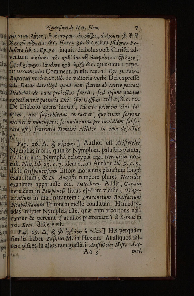 A | Nerme ит. de, N at, Hom. 7. If d n туа, Б J * Фу тр» Суол (д. „уйе y T T фиг psn Sec, Heres. 39«51c etiam Tfrdorus-Pe- Мейл. Ер. д о. inquit.diabolus poft Chrifti ad- M H ^ РНС m уч 1 pum бурк doe TNs xe dnos. алофос ёф @ сер» S d al а Vrvrducé код mJ &amp;c. qui omnia repe- ос Oecuzzenius Comment. in ult; cap i1. Ep. D. Petri. Мн ирети ver c.2 T:lib: de vi&amp;oria verbi Dei expreffé М aite Datur intelligi quod: nom (latim ab initio peccati йш Dzabolus: de: celo projettus fuerit , fed ipfum quoque Мехр логу patintia Dei, Фо Саап collat; 8. c, то, е Diabolo agens inquit , T4cireo priorem ejus Ta~ Шу» , auo fuperbiendo corruerat', quo etiam ferpens (IW p) ey dt putcupari , [ecunda ruina per invidiam fubfe- шм Уу ' fententia Domini utiliter. in ima dejectus зр Agi а 2:3. | n -— 26. A. зифа;] Author eft А о е» i Nymphas mori , quin &amp; Nymphza, paluftris planta, айти nata Nymphá zelotypià erga Herculem mor- FEA. Plin. lib. 25. c. 7. idem etiam Author 16. 9. c. 5. p dicit olyfponenfinm littore morientis planctum longè PMéxauditum , &amp; D. Augufti tempore plures, Nereides Jexanimes apparuiffe &amp;c. Dalecham. Addit, Gazam u еге еп in Peloponefi littus eje&amp;tam vidifle ; Trape- Синий in marinatantem: Draconetum Bonifacium VEI Capolitamumz Tritonem melle conditum. Hamadty- ll 4025 fuper Nymphas effe, qux cum arboribus naf- qmilicuntur-&amp; pereunt ( ut alios preteream) à Servio in итог Ест. difcere eft. dssdo X Pag. 29. A, 9) 99 ix loy т qvac] His perquam ud fimilia habet Ва М. in Hexam. At aliquos fal- ya tem pifces-in.alios non тайап 4riffor eles Hifl; Ani ul № | Аа з mal. е Ке”