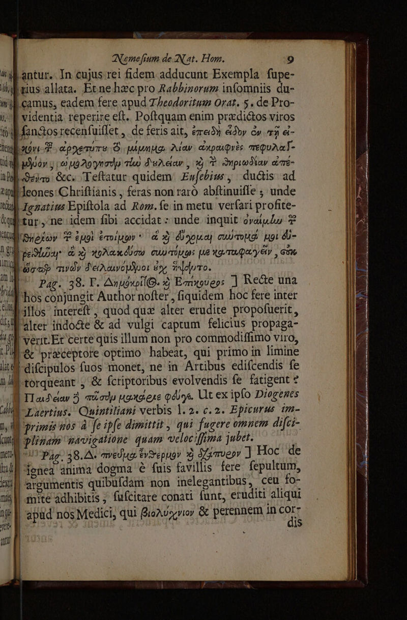 н à | Nemefium de Nat. Hom. 9 Vl antur. In cujus rei fidem adducunt Exempla fupe- Шш іаѕ а Наса. Etne hzc pro Rabbizorum infomniis du- mif camus, eadem fere apud Theodoritum Orat. 5. de Pro- i; E videntia. reperire eft. Poftquam enim prxdictos viros iji fan&amp;os recenfuiflet ‚ de feris ait, re» 63у e» n d- Tini PUE «ротите Ó Mua: гау ax poi pis aeQuAaT- ШЙ uo у гоо Лоу тй Халеа , 3j T Эирод\ау TE- ЫЙ Sr бес. Teftatur quidem. Еијери у ductis. ad ы Jeones: Chriftianis , feras non raró abftinuifle ; unde tial Ignatius Epiftola ай Rom. (е in metu. verfari profite- йш сог: ne idem fibi accidat : unde. inquit oval 2 JU RHE oy T 2001 ётдю» * &amp; х) Ф оро) сша цог db- Д реу &amp; xj ола Cu) mugs ме {д.тофа'уа», аА ШЙ уф туйу d'eteuvopijoot sy leto. я | Pag. 38. Г. АпиохрИ©. 4 В тхоберз 1 Ree una il Kos conjungit Author nofter , fiquidem hoc fere inter [illos intereft , quod quz alter erudite propofuerit , ШЫ Alter їйдо&amp;е &amp; ad vulgi captum felicius propaga- и perit Et certe quis illum non pro commodiffimo viro, Ec praeceptore optimo habeat, qui primo in limine ү, | difcipulos fuos monet, пе in Artibus edifcendis fe ni | torqueant , &amp; fcriptoribus evolvendis fe fatigent т B Tusda 5 modu yange piya Ut ex ipfo Diogenes ү | Laertius. Quintiliani verbis 1. 2. ¢. 2. Epicurus im- nAi primis hos А fe ipfe dimittit , qui fugere omnem difci- QM pligam navigatione quam velociffima jubet. l IU 027 рал 38.4. medya fvSepugr À Узтиеру ] Нос de (n [ү ШЇ Foncea anima dogma ё fuis favillis fere fepultum, tiM argumentis quibufdam non inelegantibus, ceu fo- mi | mite adhibitis ; fufcitare conati funt, eruditi aliqui N f apud nos Medici, qui Bioñuyriov &amp; perennem in corr її | 231 © 313108 ¢ I | mus dis au p