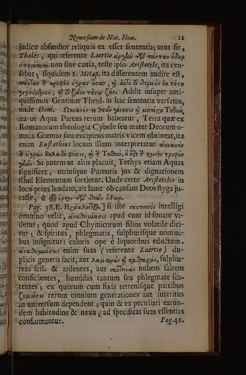 Ve ANemefium de Nat. Нот. = IX m Thales уал referente Laertio ари) а avr шу ú dap і u renin fine caufa, tefte iplo Ау е ita cen- tU febat y fiquidem T. Metap. ta diflerentem audire eft, РХТУ T ngohi обои sca y xy avlo © «Әтриоу би тате quiffimos Gentium Theol. їп hac fententia verfatos, р и PY f i А q / 13 | unde Home : XYwavoy qv 90у 9eveoiw xj иттегя Тифил, Romanorum theologia Cybele feu mater Deorum o- omnia Gremio fuo excipiens matris vicem obtineat;ita. | enim Ежа из locum illum. interpretatur. gveaycy | ID SHARKS фит, xj 2 Туди), 0 52317 Хоћу трофоу 'o3llud Elementum fortietur. Unde certe Arrfoteles in 5 Tocó prius laudato, ait hanc ob caufam Deos ftyga ju- PPE. 38:E. HegxAelQ. ] 1 Ше exorevés intelligi ^6nfhino*velit, rew мас apud eum id fonate vi- etur, &amp; fpiritus, phlegmatis , fulphurifque nomini- К бра Зое: enim fuas (referente Laertio) du- | plicis generis facit; aut Aaumpas # ҳа. Эоеяе, fülphu- | reis fcil &amp; ardentes, aut excle»as nubem faltem | Conficientes, humidas tantum feu phlegmate fca- M rentes; ‘вх quorum cum fixis terreni(que. partibus | van univerfum dependent ; quin &amp; ex peculiari earun- | dem habitudine &amp; nexu у ad fpecificas fuas eflentias | ^contormantur. Рас.дт.
