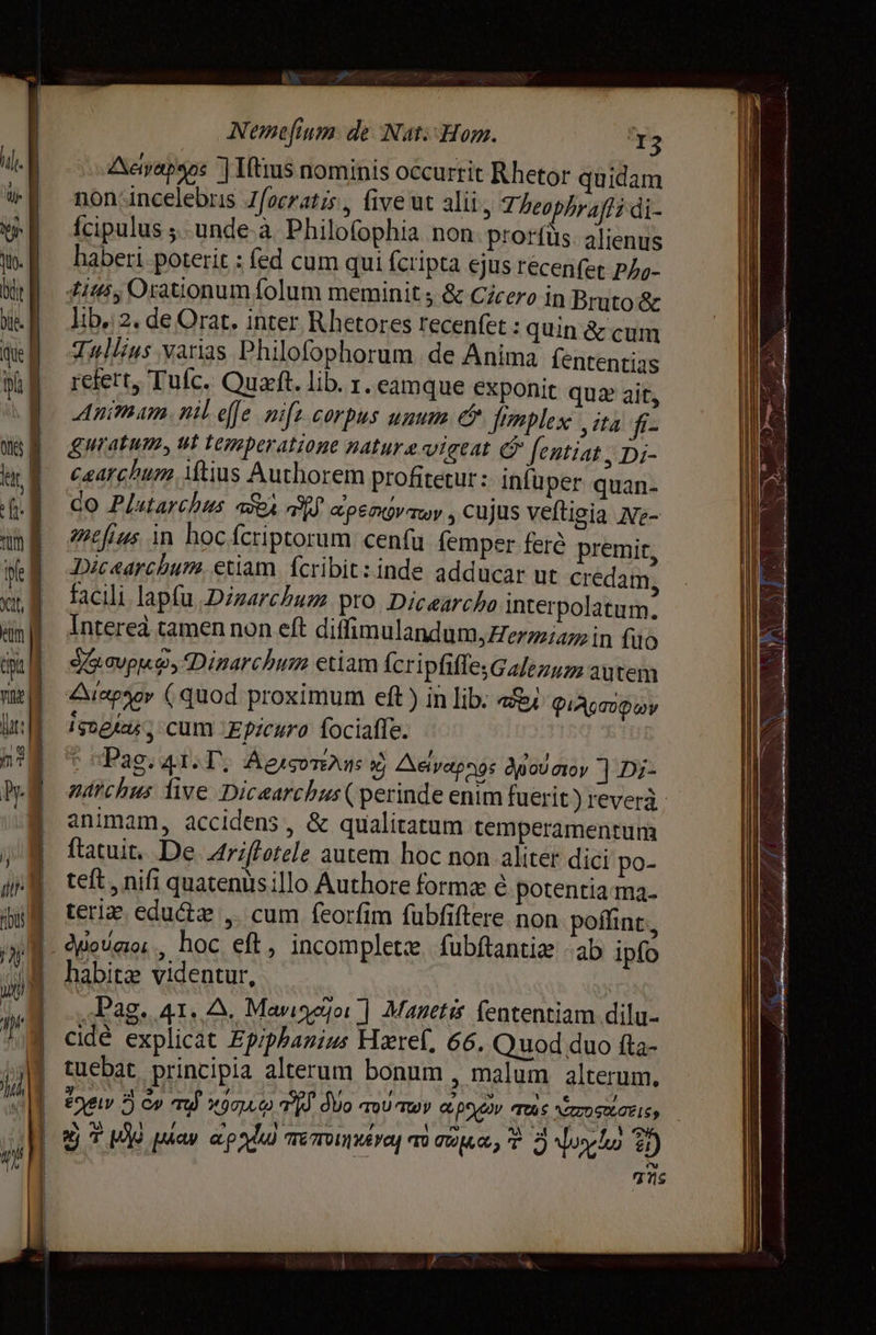 CS Nemefium de Nat: Hom. I3 Aetyapsos J Низ nominis occurrit Rhetor quidam non incelebris Jfocratis , five ut alii, 7; beophraffi di- Ícipulus ; опаде а. Philofophia non prorfus. alienus haberi poterit : fed cum qui fcripta ejus récen(et Phy- #14; Orationum folum meminit ; &amp; Cicero in Bruto &amp; lib.: 2. de Orat. inter Rhetores recenfet : quin &amp; cum Tullius varias Philofophorum. de Anima Íententias refert, Tuc. Оца. lib. т. eamque exponit quz ait, Animam. nil efe mifz corpus unum e Jrmplex ‚па fiz guratum, ut temperatione natura vigeat @ fentiat , Di- caarchum iftius Authorem profitetur: Infuper quan- Чо Plutarchus абод я арелдутту , cujus veftigia Ne- mefius in hoc fcriptorum сепи femper ferè premit, Dicearchum, etiam. fcribit: inde adducar ut credam facili lapfu :Dizarchum pro. Dicearcho interpolatum. Intereà tamen non eft diffimulandum, ерта in fuo SG avpo, Dinarchum etiam ÍcripfiffesGalezuz autem {Маро (quod proximum eft) in lib. a&amp;i Фи Асиф реа‘ cum Epicuro fociaffe. Pag. 41. Г. АглсотЕА из 2 Аеуардд‹ Ap oU лоу Е D;- animam, accidens, &amp; qualitatum temperamentum ftatuit. De Ariftotele autem hoc non aliter dici po- teft , nifi quatenus Шо Authore forme ё potentia ma. тепе eductze ,. cum feorfim fubfiftere non poffint, habitae videntur, „Рао. 41. 2, Маидоо ] Maneti fententiam dilu- cidé explicat Epiphanius Hzref, 66. Quod duo fta- tuebat principia alterum bonum , malum alterum, 5j My) рда» арди) тетипивусу a сома, T шуш 1) TNs