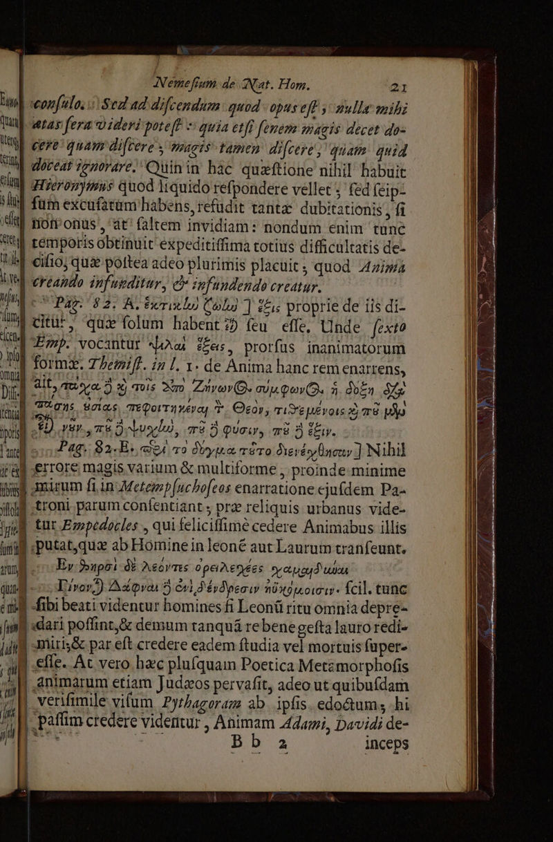 | жы Nemefram de Nat. Hom. 21 m eon[ulo, Sed ad difcendum quod opas eft mulla mihi Tui] etas fera o ideri роге В = quia etfi fenem pagis decet dos Uter hs lm T dig T doceat generare; “Суйп їп Бас Чиж оне nihil habuit Hieronymus quod liquido refpondere vellet ; fed (1р: fum excufatüm habens, refüdit tanta dubitationis fü | rior onus, dt faltem invidiam: nondum enim tune tM rémporis obtinuit expeditiffima totius difficultatis de- Uef со; qui poftea adeo plurimis placuit, quod Azima Ue creando inf usditur, c zofundendo creatur. | 2 C Pag. 82; А, били и) Coly ] ecis proprie de iis di- bof йш › qû folum habent feu effe. Unde fexto ind Emp. vocantur hos Ees, prorfus inanimatorum | 0 form. Themift. in l. т. de Anima hanc rem enarrens, w | ait, muore, х) 1015 Xm инь ©, тиф. Л doin Ka б dens ала Tepot уб T Эго», Ун те рд iyd 2) узу. TE 2) Juglu, Tre 5 Quai, те Ў у. $91 үш 2720 A | | [ш sio Plg 82.8, Ve то уш т#то бїетё Өл ] Nihil iû | errore magis varium &amp; multiforme ; proinde minime ив! mirum fi in Metezp fuc bofeos enarratione ejufdem Ра- lif troni parum confentiant рге reliquis urbanus vide- ШЕ tur Empedocles, qui telicifimè cedere Animabus illis ini putat,qua ab Homine in leoné aut Laurum tranfeunt. I. paffim credere videmur , Animam 4dami, Davidi de- Ns: dose Bb a inceps | |