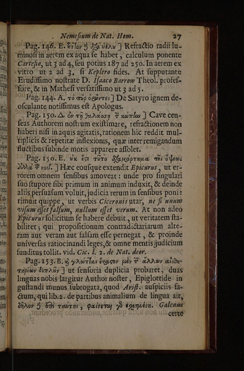 R . Метейит de Nat. Нот. 27 Pag. 146. E.rloy 5 Ja dtas | Kefractio radii lu- Thinofiin aerem ех aqua fe habet , calculum ponente | Cartefio, иез ad 4, feu potius 187 ad 250. [п aerem ex \ vitro ut 2 ad 3. Й Keplero fides. At fupputante | -Erudiffimo noftrate D. Zfaaco Barrow Theol. profef- fore, & in Масей verfatiffimo ut 3 ad 5. 1 Pag. 144. А. то тор oegvre: | De Satyro ignem de- Ж jg .ofculante notiffimus eft Apologus. | | | | т е Раб. 150. A. си тӯ Atos F мати | Cave cen- ИЕ M feas Authorem noftrum exiftimare, refra&ionem non III i. haberi nifi inaquis agitatis, rationem hic reddit mul- X ирис & repeutz inflexionis, quiz interremigandum M flucibusfubinde motis apparere affolet. W Pag. 150.E. вх ёт тето dup ms ‘ое: W | a ? vod. | Нес eoufque extendit Epicurus , ut er- rorem omnem fenfibus amoveat: unde pro fingulari M fuoftupore fibi primum in animum induxit, & deinde d aliis perfuafum voluit, judicia rerum in fenfibus poni: M timuit quippe, ut verbis Ciceronis utar, se fi unum | | | vifum efet falfum, nullum efet verum. At non adeo TE Epiturusfolicitum fe habere debuit , ut veritatem fta- | biliret; qui. propofitionum contradictariarum alte- | ram aut veram aut falfam effe pernegat , 8с proinde | univerfas ratiocinandi leges,& omne mentis judicium \® funditus tollit. vid. Cic. L. 2. de Nat. deor. №1 --Pag.153. B. 4 улет #06507 Lêy T ал ву æi- 2 пишу Arasy | ut fenforia duplicia probaret, duas w | lnguasnobislargitur Author nofter, Epiglottide. in | geuftandi munus fubrogata, quod Arift» aufpiciis- fa iM | éum,quilib.2:departibus animalium de lingua ait, Лой A Um торти , Qaem р билд. Galezus