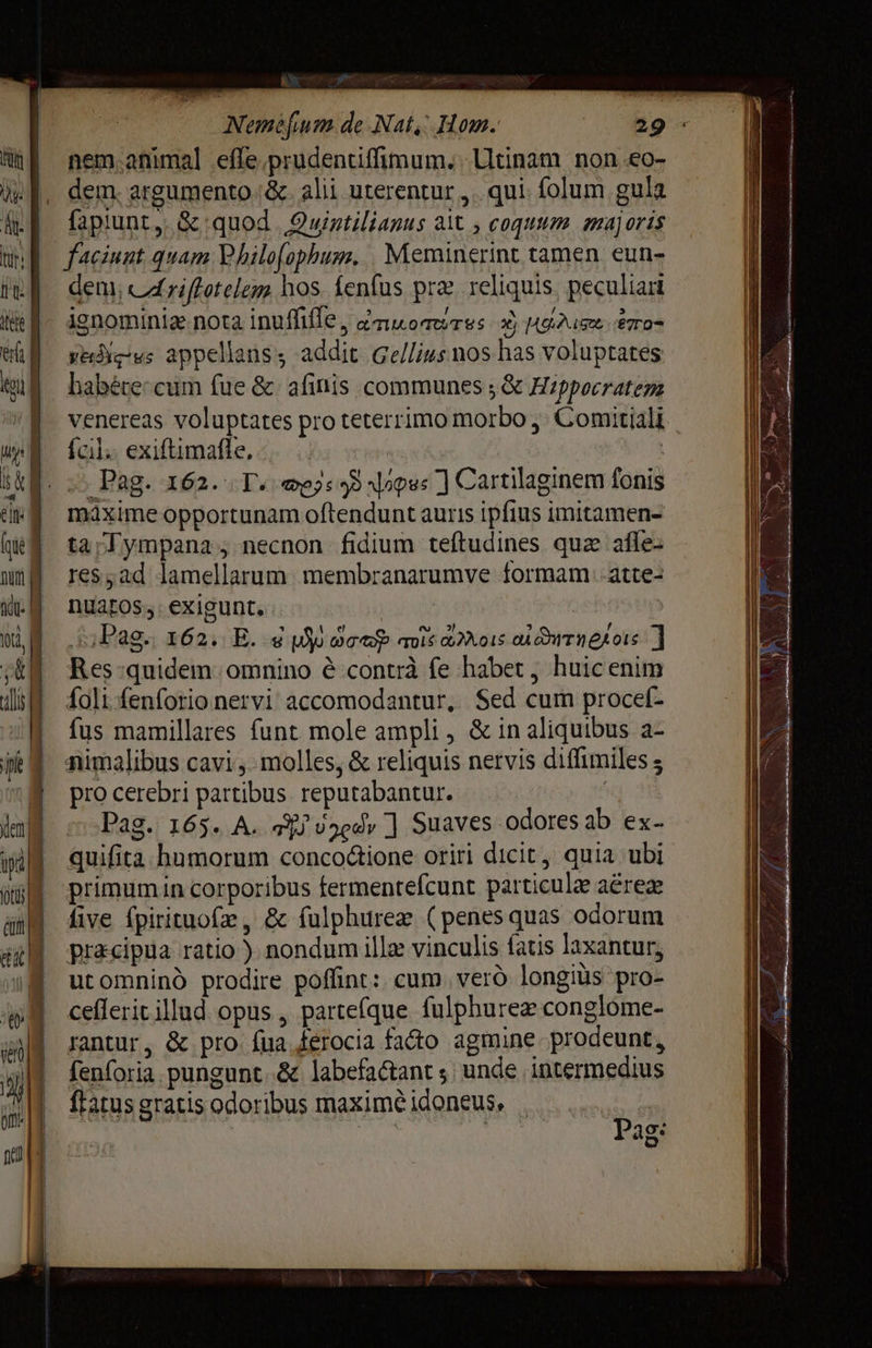 A x v Ave Метеорит de Nat, Hom. 29. nem. animal .effe.prudentiffimum.. Utinam поп ео- dem. argumento 8. alii uterentur „qui: folum gula fapiunt, &amp; quod Quintilianus ait , содиит majoris dem; cAriftotelem hos. fenfus præ reliquis. peculiar ignominiz nota inulle, anuorerss xj Мае eros yedig-ws appellans, addit Gellius nos has voluptates habére:cum fue &amp; afinis communes ; &amp; Hippocratem venereas voluptates pro teterrimo morbo; Comitiali {сП exiftimafle, máxime opportunam oftendunt auris ipfius imitamen- tar ympana ;- necnon fidium teftudines qua afle- геѕ „ай lamellarum. membranarumve formam atte- DUaEOS . exigunt, | | Pag. 162. E. 4 M ют тої Mors о итпедої 1] Res quidem. omnino é-contrà fe habet , huic enim foli -fenforio nervi accomodantur, Sed cum ргосе[- fus mamillares funt mole ampli , &amp; in aliquibus a- nimalibus сахі; molles, &amp; reliquis nervis ditfimiles $ pro cerebri partibus. reputabantur. qoi Pag. 165. A. FF uzedy ] Suaves odores ab ех- quifita humorum conco&amp;ione oriri dicit, quia ubi primumin corporibus fermentefcunt particule аёгех five fpirituofz , &amp; fulphurez (penesquas odorum pracipua ratio ). nondum Ш vinculis fatis laxantur, utomninó prodire poffint: cum уег© longius pro- сейегїр illud. opus , partefque fulphurez conglome- rantur, &amp; pro fua ferocia fado agmine prodeunt, fenforia.pungunt..&amp; labefactant з unde intermedius ftatus gratis odoribus maxime idoneus, . Б Cp ag: