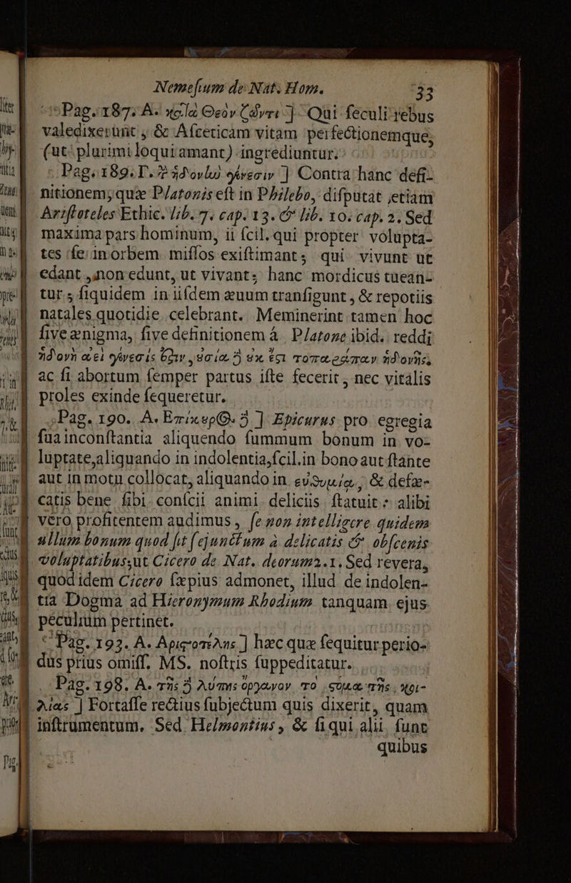 LS Nemefium de Nat; Hom. 33 Pag TESTA: xole Osor Саут Qui feculi rebus valedixerünt y8 Afcericam уаш peifectionemque, | (ut: plurimiloqui amant) ingrediuntur: · | Mf с Pager89. T. 2530,10) greoi ] Contra hanc defi WM. nitionem; диге P/atozis eft in Philebo, difputat etiam шй Ау гез Ethic. lib. 7. cap. 13. C lib. то. cap. 2. Sed шуй maximapars hominum, ii (cil. qui propter volupta- пы tes fe/in orbem. miffos exiftimant qui vivunt ut wii edant „лоп edunt, ut vivants hanc mordicus taeanz pef tur; fiquidem іп iifdem auum tranfigunt , &amp; repotiis mii natales quotidie. celebrant. Meminerint tamen hoc | fivegnigma, five definitionem а | P/ateze ibid: reddi i zd'oyn eei ove is Gov y 8a ion 7) sx ёл rore estoy. dd ovas, ac fi abortum femper partus ifte fecerit , nec vitális ul proles exinde fequeretur. | ug р д : А ‚Рав. 190. А. Emi ep. 3 ] Epicurus pro. egregia i faainconítantia aliquendo fummum bonum in vol luptate,aliquando in indolentiasfcil.in bonoaut ftante j| aut in motu collocat, aliquando in вии, &amp; defae- 10 J catis репе fibi. сопісіі animi. deliciis ftatuit * alibi Qu vero profitentem audimus , fenon intelligere quidem A ullum bonum qued fit Дип um à delicatis @' obfcenis M veluptatibus;ut Cicero de Nat. deorum2.1. Sed revera, ` quodidem Cicero fæpius admonet, illud de indolen- { tia Dogma ad Hieronymum Rhodium tanquam. ejus. NE peculium pertinet. j muingi | * Pag. 193. А. ApirorAns J hac que fequitur perio- E dus prius omiff. MS. noftris fuppeditatur. . WM лга | Fortaffe rectius fubje&amp;tum quis dixerit, quam И inftrumentum. Sed. Helmontins, &amp; fiqui alii. fune a | | quibus =