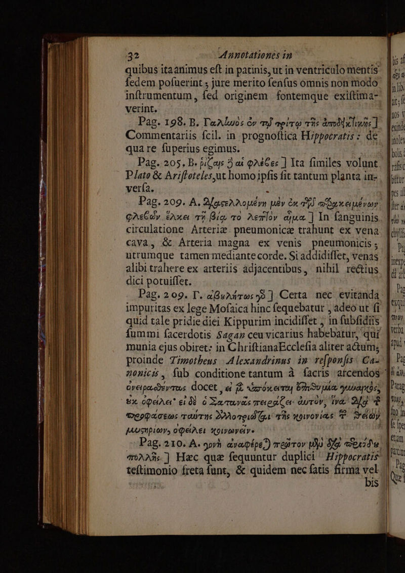 quibus itaanimus eft in patinis, ut in ventriculo mentis. # fedem pofuerint ; jure merito fenfus omnis non modo fiiy inftrumentum, fed originem fontemque exiftima- | if verint. d Pag. 198. B. Talos e» ту те!т@ rns ато lnwos || К! Commentariis fcil. in proenoftica Hippocratis : de. о qua re fuperius egimus. m Pag. 205. B. Si mr. 5 ал QA£6Ges ] Ita fimiles volunt | vifi Plato &amp; Ariftoteles yat homo ipfis fit tantum planta in- fytyr vería. à [е Рао, 209. А. Sese орет pêv ди т обижает m слее, Axe тп Вис то Летїоу qua ] In fanguinis. lM, circulatione Arteria pneumonicz trahunt ex vena. | diii cava, ёс. Arteria magna ex venis pneumonicis ; 87 utrumque uer е Si addidiffet, venas jin alibi trahere ex arteriis adjacentibus , nihil rectius | и dici роцийег. ۳ Pag. 209. Г. «В:^лто: у ]. Certa nec evitanda | i impuritas ex lege Mofaica hinc fequebatut , adeo ut fi ik quid tale pridied diei Kippurim incidiffet , in fubfidiis d fummi facerdotis Sagan ceu vicarius habebatur, qui munia ejus obiret: in ChriftianaEcclefia aliter actum, | proinde Timotheus Alexandrinus ip refponfs Сал Lc nonicis , fub conditione tantum à facris atcendos ` LL ready docet, re ждет 850 ша, yas | Pang 8х орала ei ô% ЕЕ тебя ба артор, tyd EC * | lw терр TOTIS отри би T's көз T Seoy | pusnpiwr, opare aver E Pag. 210. A. gorh aye/pépe,) тейтоу Uo Sis ernie M. Hn mAai] Нес que fequuntur duplici ^ Hippocratis | teftimonio freta funt, &amp; quidem nec fatis firmá vek | б 105 V bis |