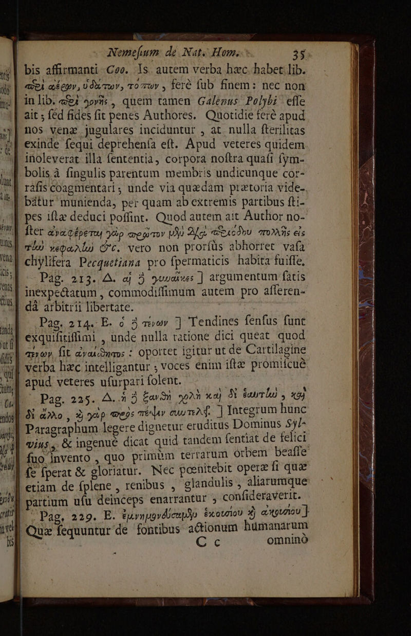 (tis j | Nemefjum dé Nat. Hom. 35 TE аёери, 0двтюу, ro wy , ferê fub finem: nec non exinde fequi deprehenía eft. Apud veteres quidem inoleverat Ша fententia, corpora noftra quafi fym- bolisà fingulis parentum membris undicunque cor- ráfis соартепсагі; unde via quzdam prztoria vides. Pag. 213. А. а 5 ушло: ] argumentum fatis › ЇЇ fis Рао, 214. E. 6 3 теу ] Tendines fenfus funt exquifitiffimi , unde nulla ratione dici queat quod Pag. 225. A. 5 ауди yn жа) N вит , xo) Paragraphum legere dignetur eruditus Е vius, &amp; ingenue dicat quid tandem fentiat de felici t Pag. 229. I Eyn gv epo £x: 0L710U х) рилди ] Quz fequuntur de fontibus actionum humanarum я | С с omnino