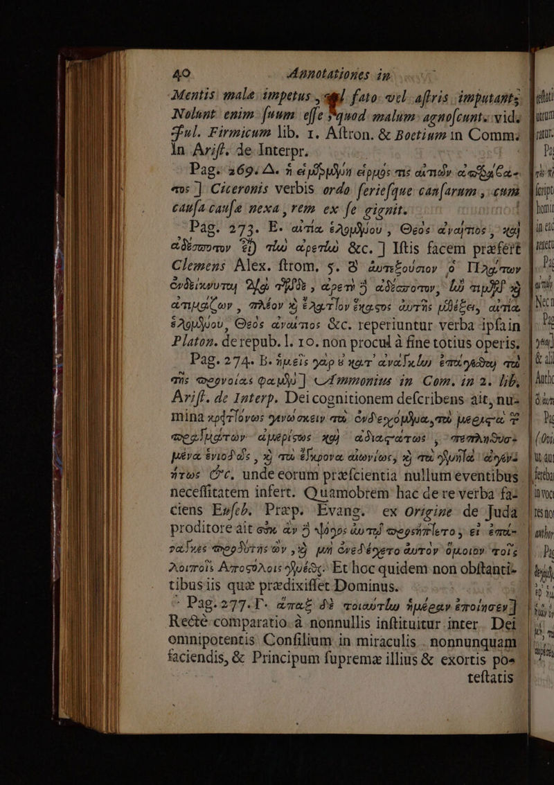 Mentis. male: impetus ag]. faro: vel-aftris imputants Nolant enim: fuum efe quad. malim: agnofeunts:vids Ful. Firmicum lib. т. Aftron. &amp; Boetium in Comm; in Arif. de Interpr. | | Pag. 269. A. лари etpuos ms andy ce ba Eds avs ] Ciceronis verbis ordo feriefque can[arum , «um caufa сана nexa rem ex fe ейп. | is Pag. 273. E. una e29 ou ‚ Otos a yay Tios i, х9} adoro @) Tw perd &amp;c. ] Itis facem praefert Clemens Alex. тот, 5. 3 дуть оооу 0 Iag Twv Аддис, Geós атоиттоз &amp;c. reperiuntur verba ipfain Arifi. de Interp. Dei cognitionem defcribens: ait, nu mina zodrlovws йу оиу aw odeyo pua, Tto egiye $ veelugmov- apepisos xg) сосот , manan: piva &amp;viod dis , xj Tu tlupova divite, xj тъ ое ву: nrws (с. unde eorum præfcientia nullum eventibus neceffitatem infert. Quamobrem hac dere verba fa: ciens E»feb, Prep. Evans. ex Origine: de Juda proditore dit esw а» 3 igs ond eepsitrlero y et emt va Tus Regis Qv ,Yj И ved écyero бутор Opor rols Жото АтосоЛоіх 30: Et hoc quidem non obftanti- tibusiis qui przdixiffer Dominus. а і * Pag.277.T- drat d$ таит Имеет eoinatv] Recté comparatio. à nonnullis inftituitur inter. Dei omnipotentis Confilium in miraculis . nonnunquam faciendis, &amp; Principum fuprema illius &amp; e ро v4 | teftatis ш [Т тшт. а в t ferit d honi duet [ mU TN | 1510 | wh, Pk Ka К | Hj i Mm йл,