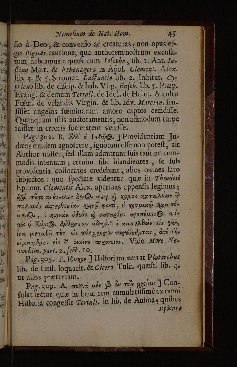 Aa em AET < | Nemefium de Nat: Hom. 45 fio à Deo, &amp; converfio ad creaturas ; non opus er« | tum habeamus : quafi cum. Zofepho , lib. т. Ant. Ји. | flino Mart. &amp; Athenagora in Apol. Clement. Alex. | priazo lib. de difcip. &amp; bab. Virg. Ev(cP. lib. 5. Preps Еоёт. de velandis Virgin. &amp; lib. adv. Marcian. fen- y Пес angelos foeminarum amore captos cecidifle, | Quanquam iftis auctoramentis, non admodum turpe fuiffet in erroris focietatem.- veniffe. | Pag. 302. B. ХМ’ о 1: ] Providentiam Ju- - dos quidem agnofcere , ignotum effe non poteft, ait | fubje&amp;os : quo. fpecare videntur qua in 7/eodoti | Epitom. Clementis Alex. operibus appenfis legimus ; кг тёпо cere AY 6093 asp x g0 Хотели E | с \ / @ > й MEO» 0 деду odbus xj ити ен: вето). а) = | 17% мета ras eis rov goror тє офто , ám Ts ll'eineppuns eis È динуз amepyoaw. Vide. More Ne- vochim. part. 2. ft. ТО, | Pag. 305. Г. 16оҳоу 1 Hiftoriam narrat Plutarchus lib. de futil. loquacit. &amp; Cicero Tulc. quzít. lib. 4. ut alios prateream. | fulatle&amp;or quz in hanc rem cumulatiffime ex omni Hiftoria congeffit Tertull. in lib. de Anima ; quibus | | Epicuro E Бас 2002: RE تا ہی کت‎ рын eon ах ۴ OR سے