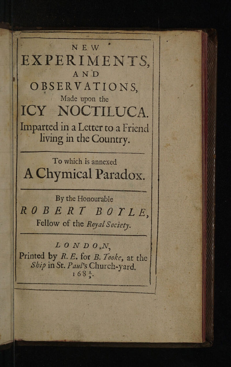 * N EW |EXPERIMENTS, | AN.D OBSERVATIONS, Made upon the | JICY NOCTILUCA. ‘| Imparted i in a Letter to.a Friend | living in the Country. ey To which is annexed A Chymical Paradox. By the Honourable LONDO,N, ipritted by R. E. for B. Tooke, :: the | Ship in St. es ee en 