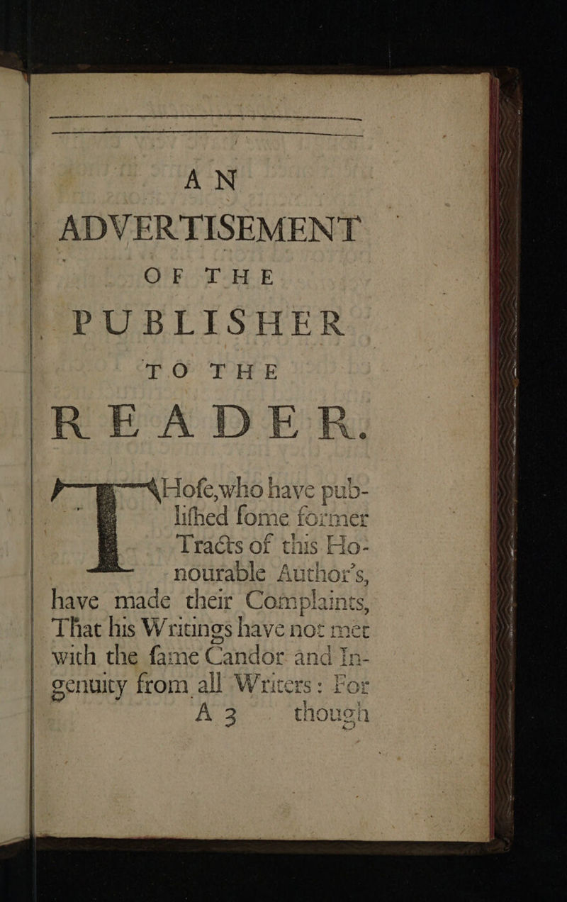     URIS ) ADVERTISEMENT | 2 OF THE PUBLISHER READER. ge ——4 Hofe,who have pub-  &amp; lifhed fome former Tracts of this. Ho- | nourable Author's, | have made their Complaints, . That his Writings have not met | wich the fame Candor and In- | genuity from all Writers: For | A 3 though  