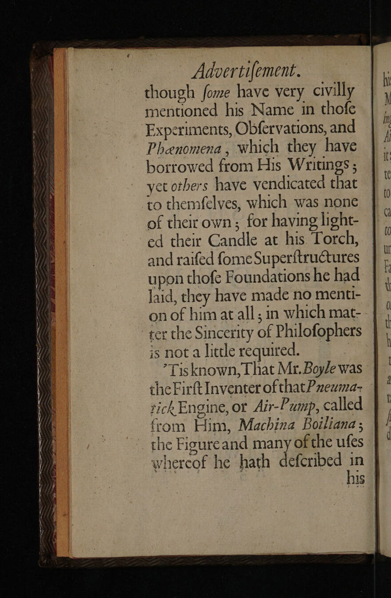 — Advertifement. though fome have very civilly mentioned his Name in thofe Experiments, Obfervations, and Phenomena, which they have borrowed from His Writings ; yet others have vendicated that to themfelves, which was none of their own; for having light- ed their Candle at his Torch, and raifed fome Superitructures upon thofe Foundations he had laid, they have made no menti- on of him at all; in which mat- -| ter the Sincerity of Philofophers | isnotaliterequired. ’Tisknown,That Mr.Boyle was | the Firft Inventer of thatPneuma- tichEngine, or Air-Pump, called from Him, Machina Boiliana ; the Figureand many of the ufes | whercof he hath deferibed - ; is