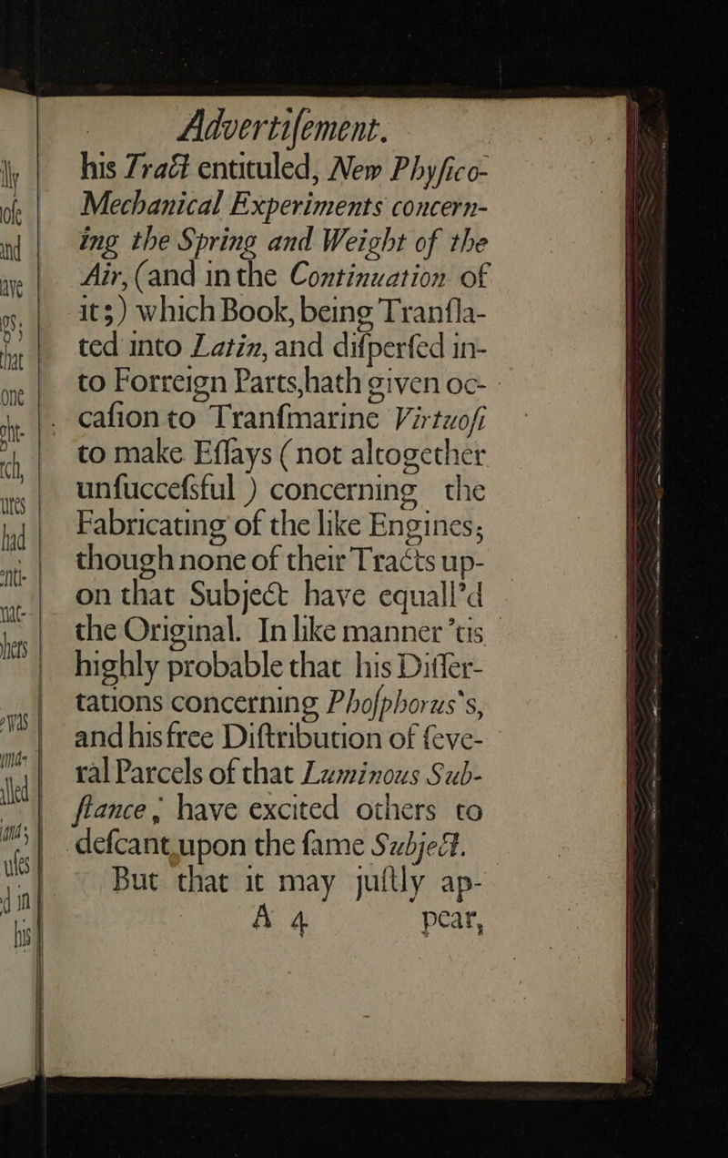    Advertifement. his Zraé entituled, New Phy/ico- Mechanical Experiments concern- ing the Spring and Weight of the Air,(and inthe Continuation of it; ) which Book, being Tranfla- ted into Latin, and difperfed in- to Forreign Parts,hath given oc- - cafionto Tranfmarine Virtuofi to make Effays (not altogether unfuccefsful ) concerning the Fabricating of the like Engines; though none of their Tracts up- on that Subject have equall’d the Original. In like manner’tis highly probable that his Ditfer- tations concerning Phofphorus’s, and hisfree Diftribution of {eve- ral Parcels of that Luminous Sub- flance , have excited others to defcant.upon the fame Subject. But that it may juftly ap- A 4 pear,   