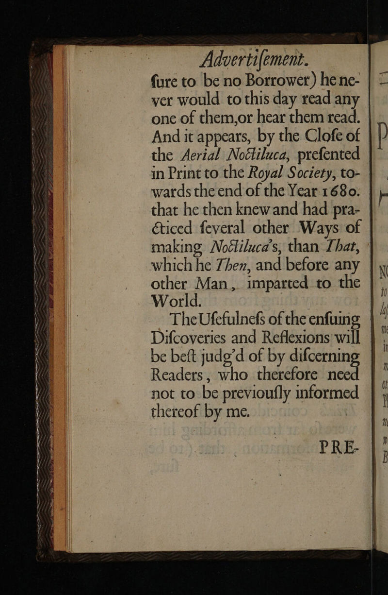 = a4 a SIE ey Pa oe a AE RE A OR GEO ER wt es, ae . nie ae ay hae Pa; an ‘3 = rs     Advertifement. {ure to be no Borrower ) he ne- ver would to this day read any one of them,or hear them read. And it appears, by the Clofe of the Aerial Noétiluca, prefented | in Print to the Royal Society, to- wards the end of the Year. 1680. | that he then knew and had pra- | éticed feveral other Ways of | making Noétiluca’s, than That, ° which he Zhen, and before any other Man, imparted to the | World. : The Ufefulnefs of the enfuing | be beft judg’d of by difcerning — Readers, who therefore need not to be previoufly informed | thereof by me. ae PRE- 