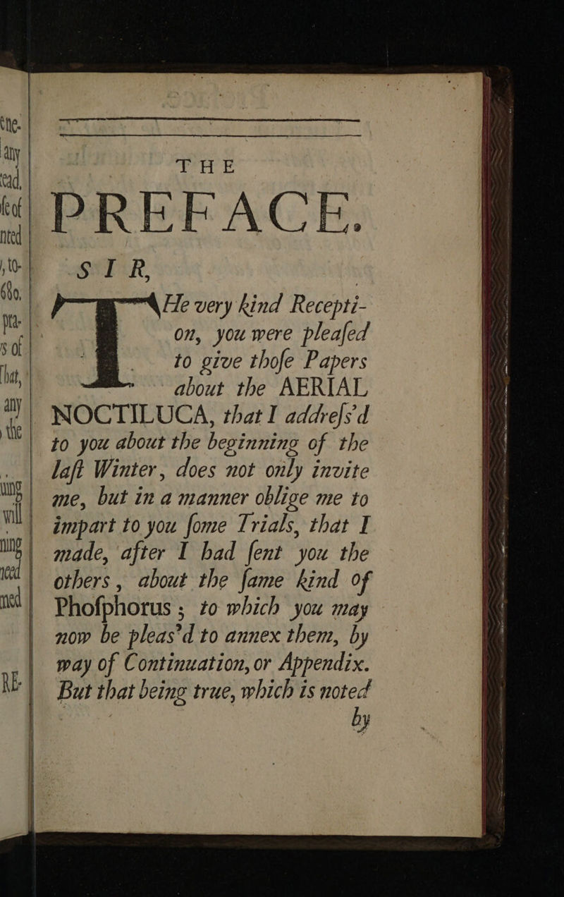 6 al my bl PREFACE. SIR “He very kind Recepti- on, you were pleafed to give thofe Papers about the AERIAL to you about the beginning of the laft Winter, does not only invite impart to you fome Trials, that I made, after I bad fent you the others , about the fame kind of Phofphorus ; to which you may now be pleas’ d to annex them, by way of Continuation, or Appendix. But that being true, which is noted by