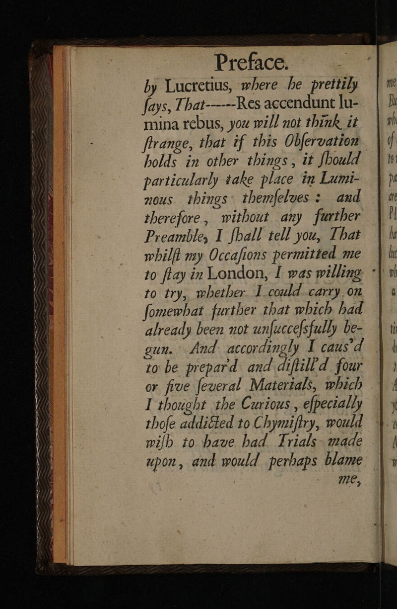 pe eatin - Se as y gw ip em, . = en ge =— GET eet a eh EE Ree P — : — % a ah EE ar bias a Ra a Se mest an onsen = Ler AeA -9's = Sa Se < Ee SN hE FRE Preface. by Lucretius, where he prettily fays, That------Res accendunt lu- mina rebus, you will not think it frrange, that if this Obfervation — holds in other things, it foould particularly take place in Lumi- nous things themfelves: and therefore, without any further Preamble, I fhall tell you, That whilft my Occafions permitted me to try, whether. 1 could carry. on fomewhat further that which had already been not unfuccelsfully be- gun. And accordingly I caus'd to be prepard and diftilld four or five feveral Materials, which I thought the Curious , efpecially | 4 thofe addiéted to Chymiftry, would 4. wilh to have had Trials. made | upon, and would perhaps blame | me,