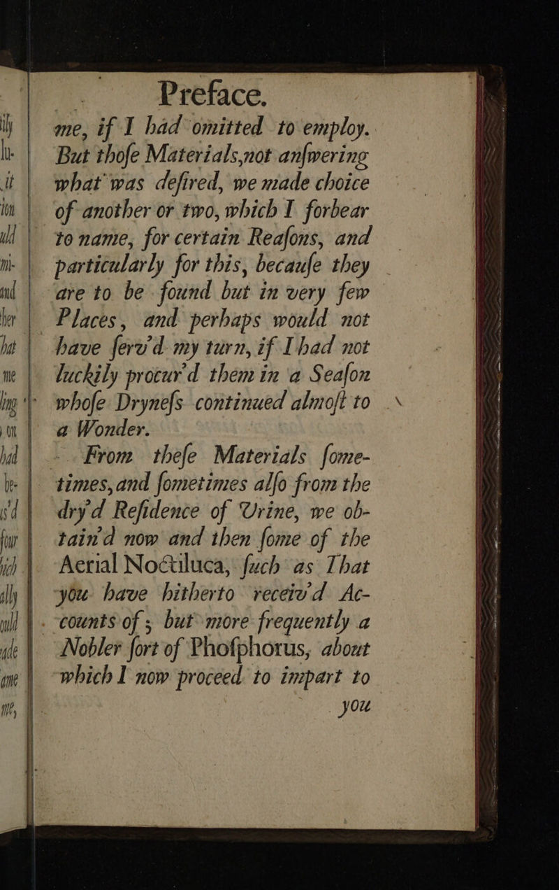 Preface. me, if I had omitted to employ. But thofe Materials,not anfwering what was defired, we made choice of another or two, which I forbear te name, for certain Reafons, and particularly for this, becaufe they are to be found but in very few Places, and perhaps would not have fered my turn, if Ihad not luckily procur’d them in ‘a Seafon whofe Drynefs. continued almoft to a Wonder. From thefe Materials fome- dryd Refidence of Urine, we ob- tain'd now and then {ome of the Aerial Noétiluca, fuch as That you have hitherto receiv'd Ac- counts of ; but more frequently a which I now proceed to inmpart to you