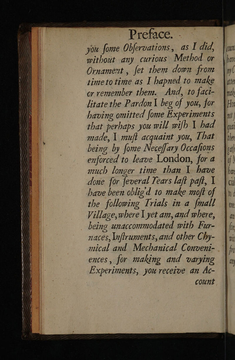          Preface. - i you fome Obfervations, as I did, without any curious Method or Ornament, fet them down from timetotime as I hapned to make or remember them. And, to fact- litate the Pardon beg of you, for having omitted fome Experiments that perhaps you will wifb 1 had made, \ muft acquaint you, That being by fome Neceffary Occafions enforced to leave London, for a much longer time than 1 have done for feveral Years laft paft, I have been obligd to make moft of the following Trials in a {mall Village,where I yet am, and where, being unaccommodated with Fur- naces, \nftruments, and other Chy- mical and Mechanical Conveni- ences, for making and varying Experiments, you receive an Ac- count 