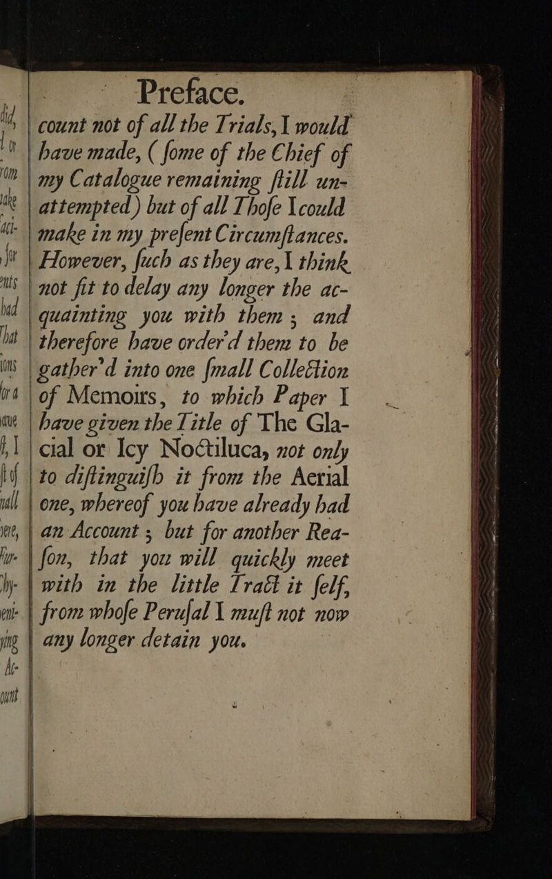 Preface. count not of all the Trials, 1 would have made, ( fome of the Chief of my Catalogue remaining fiill un- attempted ) but of all Thofe \could make in my prefent Circum/ftances. However, fuch as they are,\ think ‘not fit to delay any longer the ac- quainting you with them; and therefore have orderd them to be gather’d into one {mall Colleétion of Memoirs, to which Paper have given the Title of The Gla- cial or Icy Noctiluca, xot only to diftinguifh it from the Aerial | one, whereof you have already had an Account ; but for another Rea- fon, that you will quickly meet with in the little Iratt it felf, | from whofe Perufal I muft not now any longer detain you. 